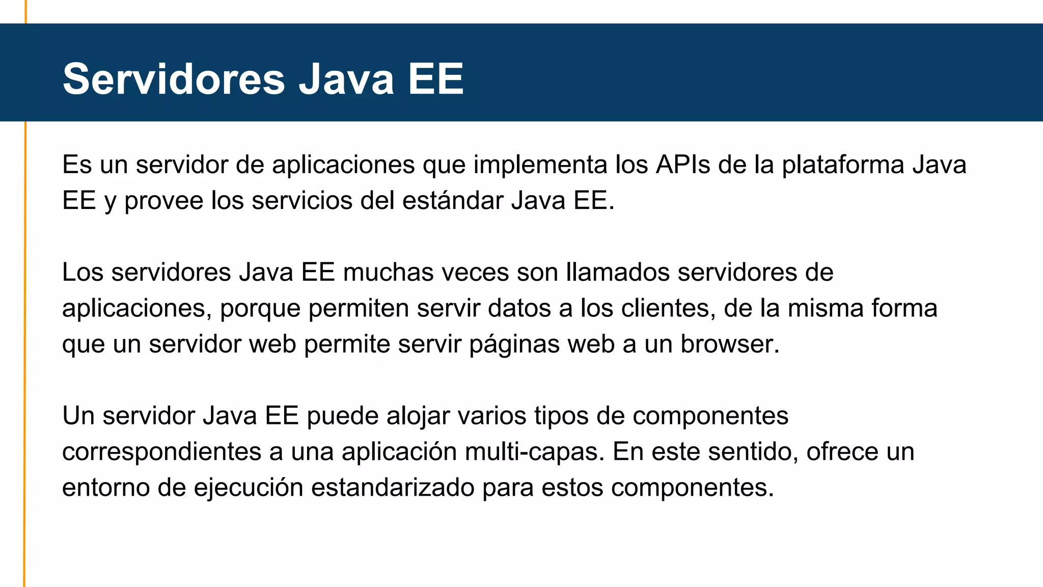 Servidores Java EE 
Es un servidor de aplicaciones que implementa los APIs de la plataforma Java 
EE y provee los servicios del estándar Java EE. 
Los servidores Java EE muchas veces son llamados servidores de 
aplicaciones, porque permiten servir datos a los clientes, de la misma forma 
que un servidor web permite servir páginas web a un browser. 
Un servidor Java EE puede alojar varios tipos de componentes 
correspondientes a una aplicación multi-capas. En este sentido, ofrece un 
entorno de ejecución estandarizado para estos componentes. 
 