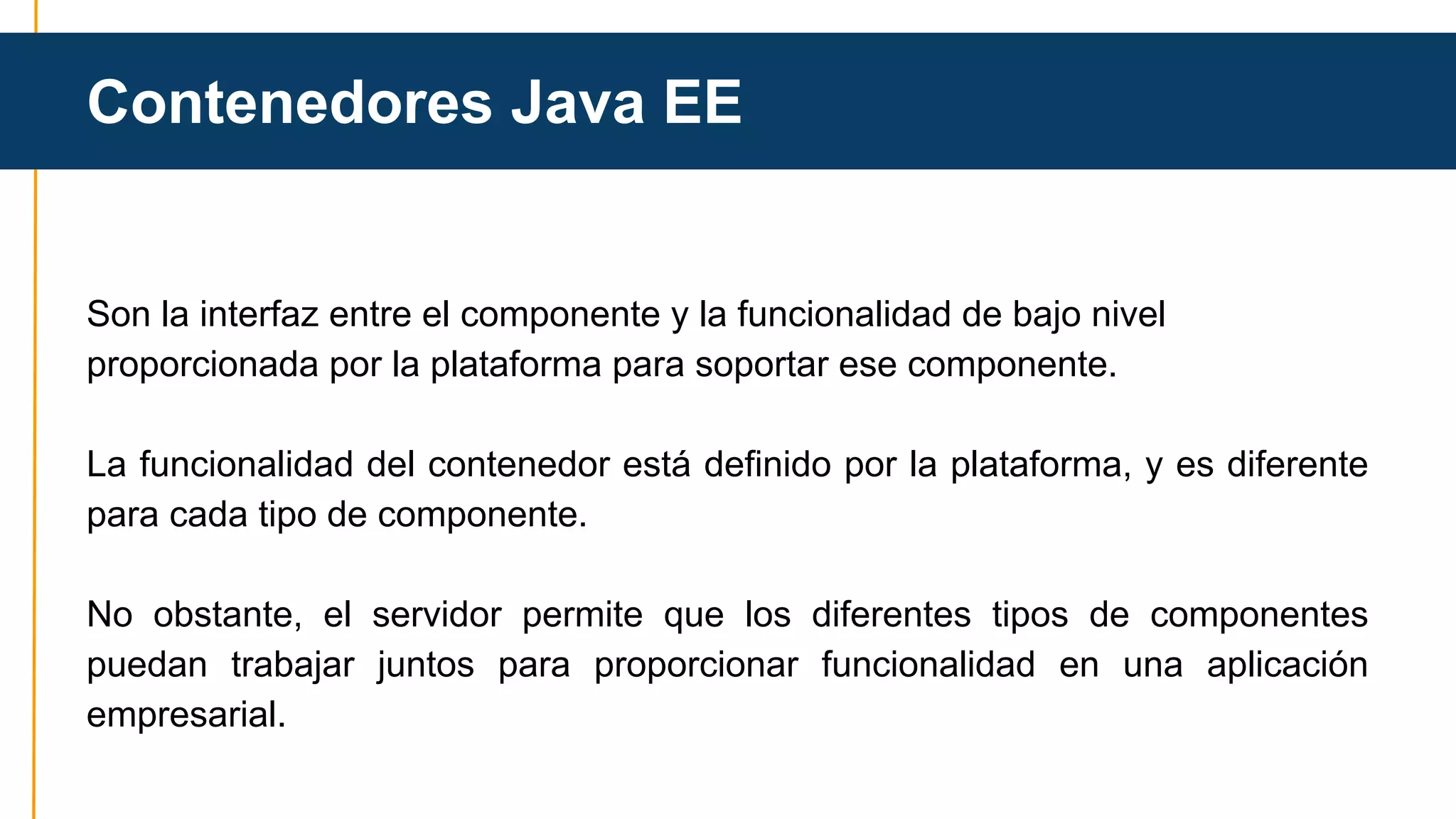 Contenedores Java EE 
Son la interfaz entre el componente y la funcionalidad de bajo nivel 
proporcionada por la plataforma para soportar ese componente. 
La funcionalidad del contenedor está definido por la plataforma, y es diferente 
para cada tipo de componente. 
No obstante, el servidor permite que los diferentes tipos de componentes 
puedan trabajar juntos para proporcionar funcionalidad en una aplicación 
empresarial. 
 