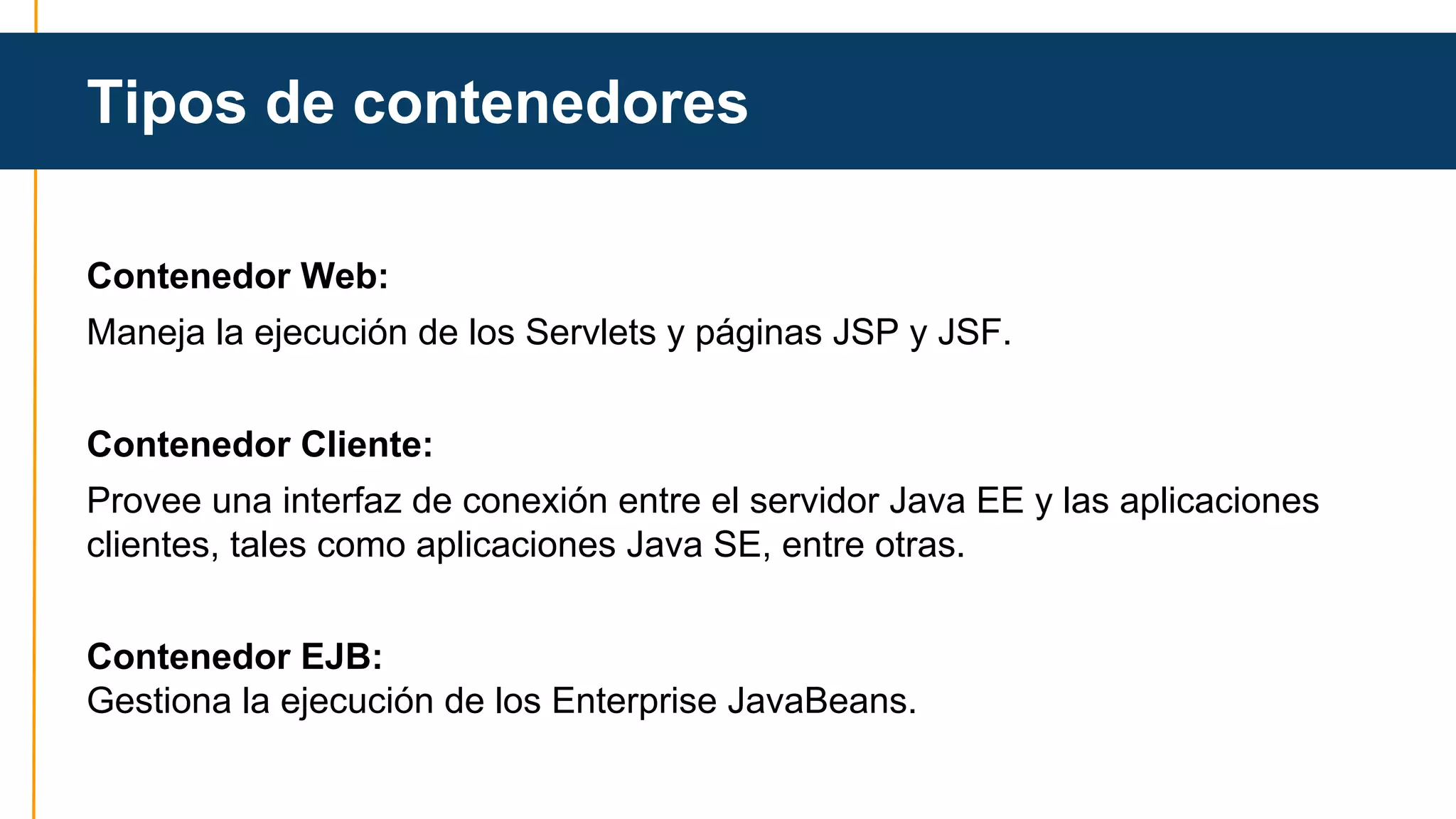 Tipos de contenedores 
Contenedor Web: 
Maneja la ejecución de los Servlets y páginas JSP y JSF. 
Contenedor Cliente: 
Provee una interfaz de conexión entre el servidor Java EE y las aplicaciones 
clientes, tales como aplicaciones Java SE, entre otras. 
Contenedor EJB: 
Gestiona la ejecución de los Enterprise JavaBeans. 
 