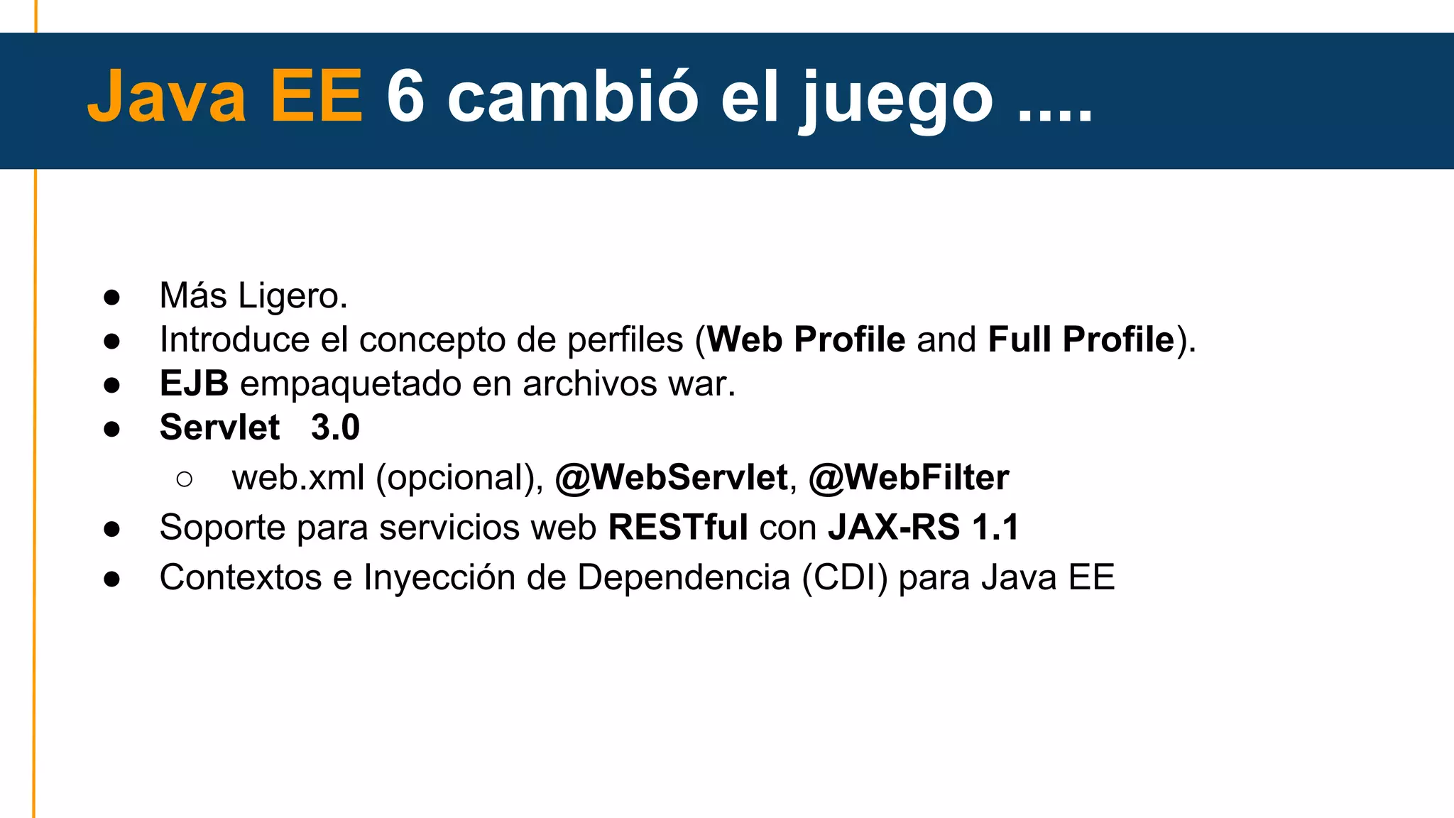 Java EE 6 cambió el juego .... 
● Más Ligero. 
● Introduce el concepto de perfiles (Web Profile and Full Profile). 
● EJB empaquetado en archivos war. 
● Servlet 3.0 
○ web.xml (opcional), @WebServlet, @WebFilter 
● Soporte para servicios web RESTful con JAX-RS 1.1 
● Contextos e Inyección de Dependencia (CDI) para Java EE 
 