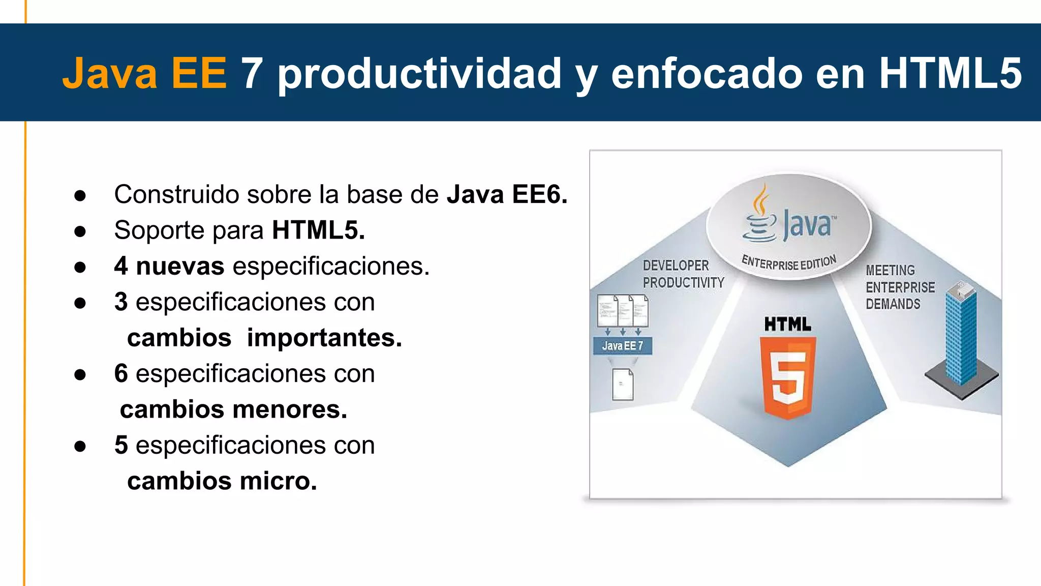 Java EE 7 productividad y enfocado en HTML5 
● Construido sobre la base de Java EE6. 
● Soporte para HTML5. 
● 4 nuevas especificaciones. 
● 3 especificaciones con 
cambios importantes. 
● 6 especificaciones con 
cambios menores. 
● 5 especificaciones con 
cambios micro. 
 