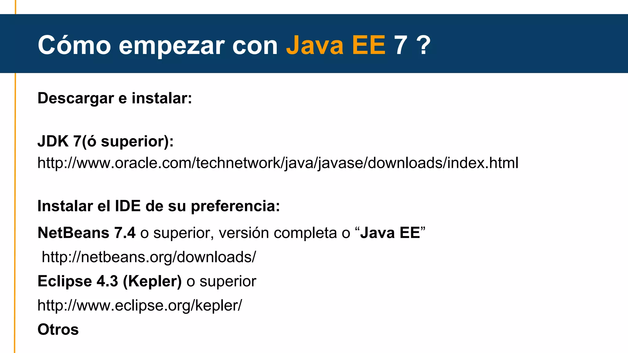 Cómo empezar con Java EE 7 ? 
Descargar e instalar: 
JDK 7(ó superior): 
http://www.oracle.com/technetwork/java/javase/downloads/index.html 
Instalar el IDE de su preferencia: 
NetBeans 7.4 o superior, versión completa o “Java EE” 
http://netbeans.org/downloads/ 
Eclipse 4.3 (Kepler) o superior 
http://www.eclipse.org/kepler/ 
Otros 
 