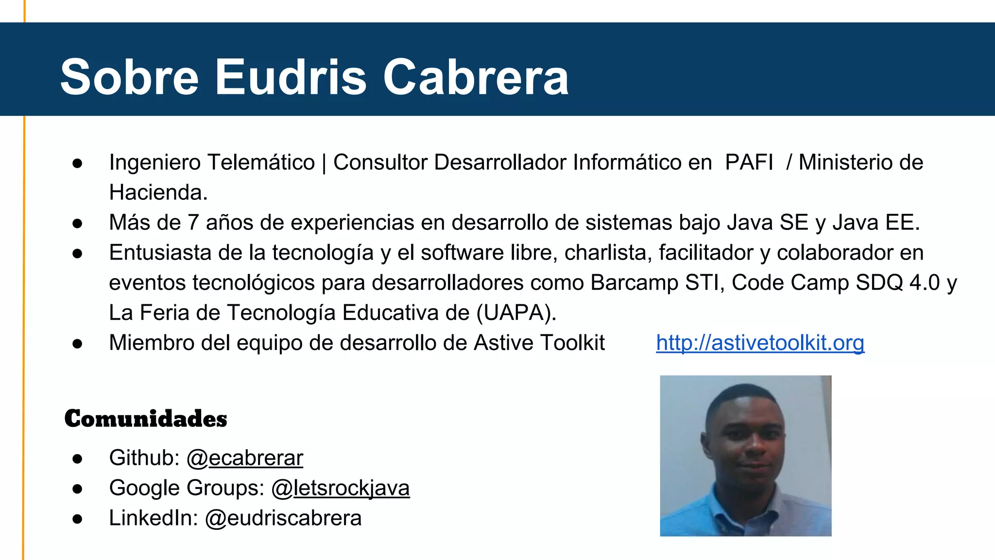 Sobre Eudris Cabrera 
● Ingeniero Telemático | Consultor Desarrollador Informático en PAFI / Ministerio de 
Hacienda. 
● Más de 7 años de experiencias en desarrollo de sistemas bajo Java SE y Java EE. 
● Entusiasta de la tecnología y el software libre, charlista, facilitador y colaborador en 
eventos tecnológicos para desarrolladores como Barcamp STI, Code Camp SDQ 4.0 y 
La Feria de Tecnología Educativa de (UAPA). 
● Miembro del equipo de desarrollo de Astive Toolkit http://astivetoolkit.org 
Comunidades 
● Github: @ecabrerar 
● Google Groups: @letsrockjava 
● LinkedIn: @eudriscabrera 
 