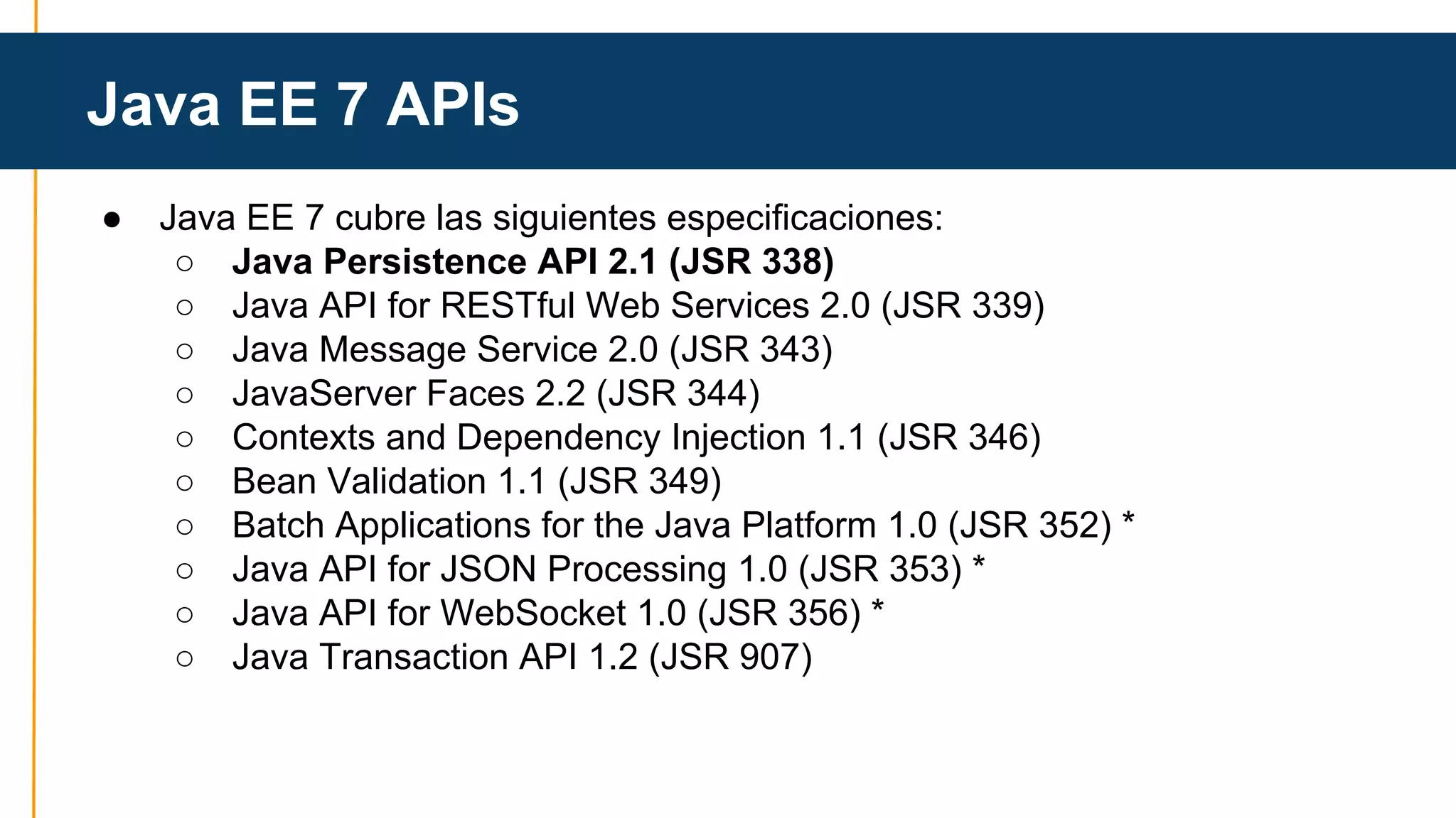 Java EE 7 APIs 
● Java EE 7 cubre las siguientes especificaciones: 
○ Java Persistence API 2.1 (JSR 338) 
○ Java API for RESTful Web Services 2.0 (JSR 339) 
○ Java Message Service 2.0 (JSR 343) 
○ JavaServer Faces 2.2 (JSR 344) 
○ Contexts and Dependency Injection 1.1 (JSR 346) 
○ Bean Validation 1.1 (JSR 349) 
○ Batch Applications for the Java Platform 1.0 (JSR 352) * 
○ Java API for JSON Processing 1.0 (JSR 353) * 
○ Java API for WebSocket 1.0 (JSR 356) * 
○ Java Transaction API 1.2 (JSR 907) 
 