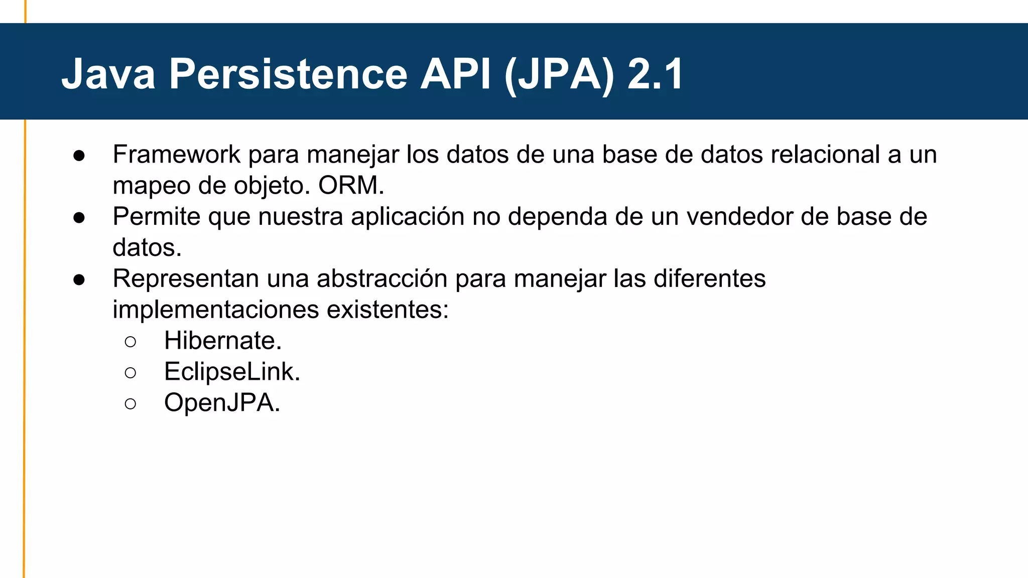 Java Persistence API (JPA) 2.1 
● Framework para manejar los datos de una base de datos relacional a un 
mapeo de objeto. ORM. 
● Permite que nuestra aplicación no dependa de un vendedor de base de 
datos. 
● Representan una abstracción para manejar las diferentes 
implementaciones existentes: 
○ Hibernate. 
○ EclipseLink. 
○ OpenJPA. 
 