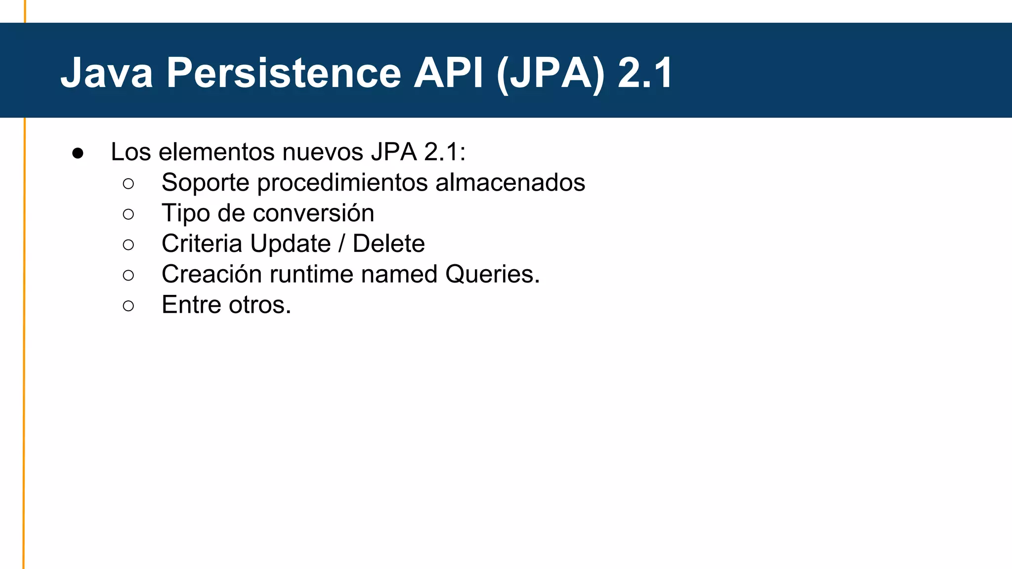 Java Persistence API (JPA) 2.1 
● Los elementos nuevos JPA 2.1: 
○ Soporte procedimientos almacenados 
○ Tipo de conversión 
○ Criteria Update / Delete 
○ Creación runtime named Queries. 
○ Entre otros. 
 