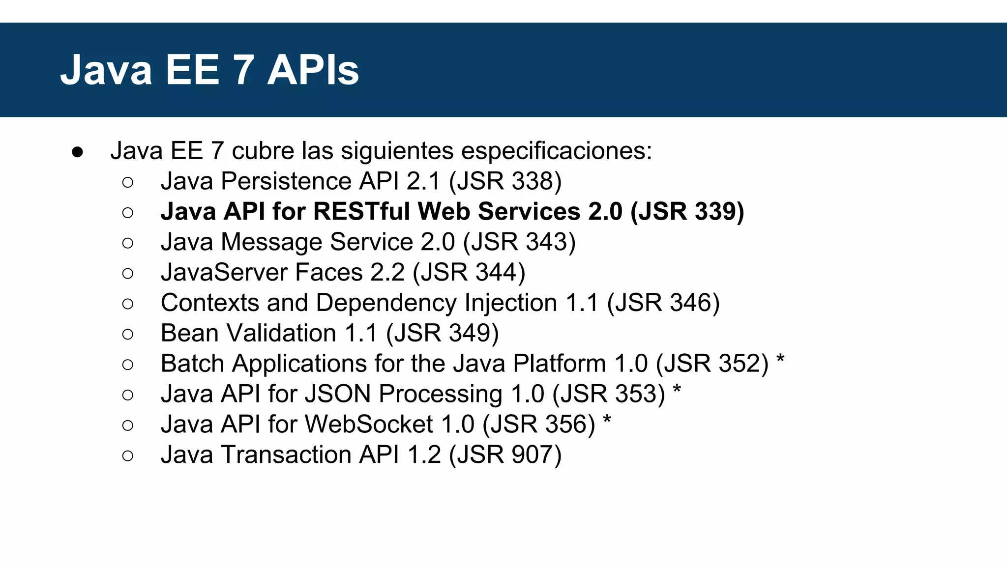 Java EE 7 APIs 
● Java EE 7 cubre las siguientes especificaciones: 
○ Java Persistence API 2.1 (JSR 338) 
○ Java API for RESTful Web Services 2.0 (JSR 339) 
○ Java Message Service 2.0 (JSR 343) 
○ JavaServer Faces 2.2 (JSR 344) 
○ Contexts and Dependency Injection 1.1 (JSR 346) 
○ Bean Validation 1.1 (JSR 349) 
○ Batch Applications for the Java Platform 1.0 (JSR 352) * 
○ Java API for JSON Processing 1.0 (JSR 353) * 
○ Java API for WebSocket 1.0 (JSR 356) * 
○ Java Transaction API 1.2 (JSR 907) 
 