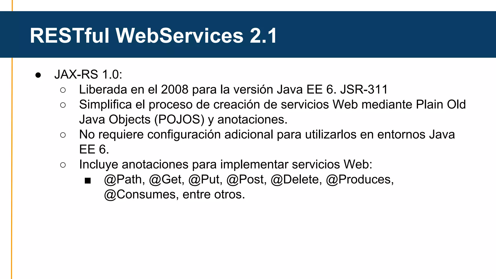 RESTful WebServices 2.1 
● JAX-RS 1.0: 
○ Liberada en el 2008 para la versión Java EE 6. JSR-311 
○ Simplifica el proceso de creación de servicios Web mediante Plain Old 
Java Objects (POJOS) y anotaciones. 
○ No requiere configuración adicional para utilizarlos en entornos Java 
EE 6. 
○ Incluye anotaciones para implementar servicios Web: 
■ @Path, @Get, @Put, @Post, @Delete, @Produces, 
@Consumes, entre otros. 
 