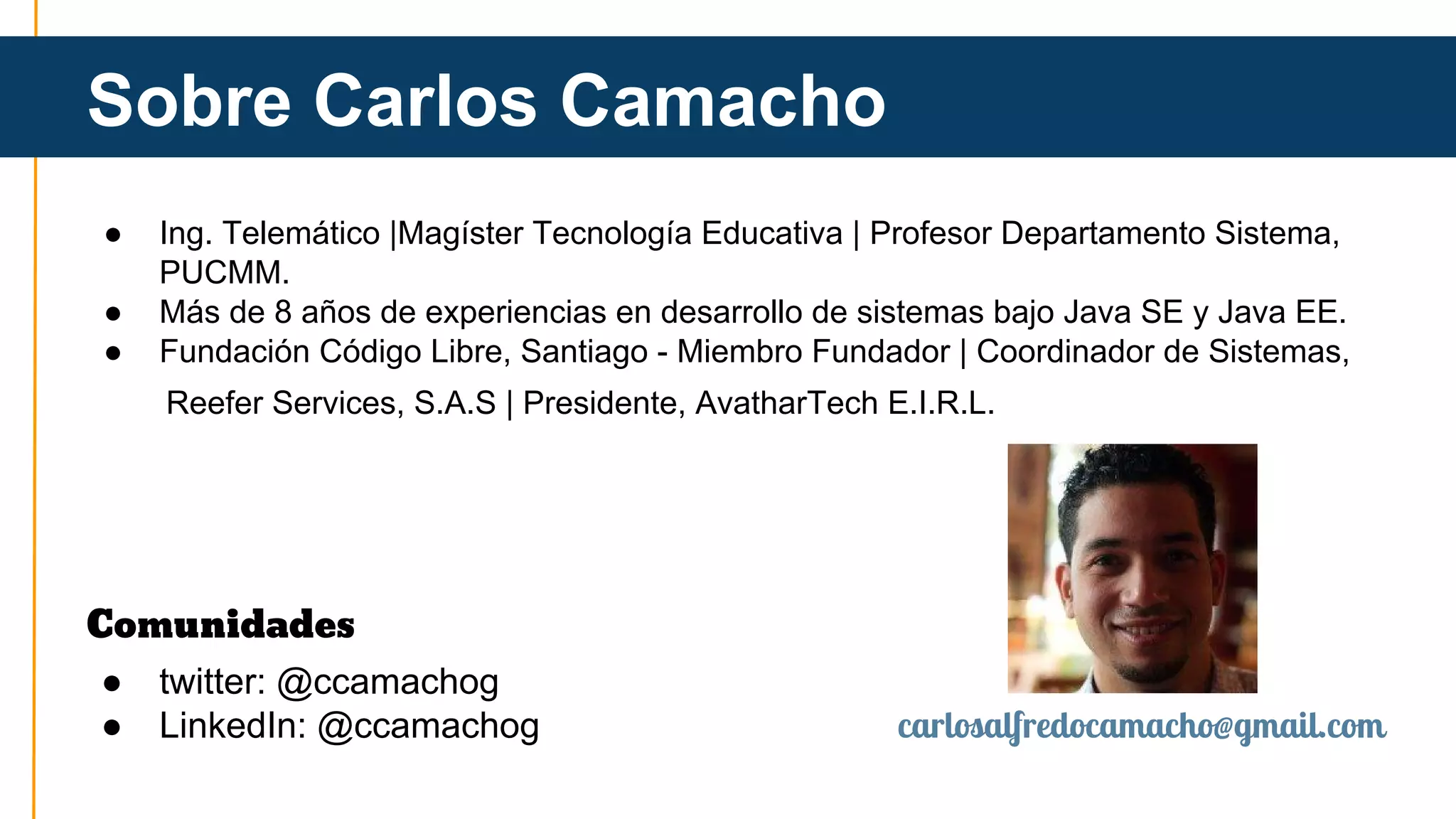 Sobre Carlos Camacho 
● Ing. Telemático |Magíster Tecnología Educativa | Profesor Departamento Sistema, 
PUCMM. 
● Más de 8 años de experiencias en desarrollo de sistemas bajo Java SE y Java EE. 
● Fundación Código Libre, Santiago - Miembro Fundador | Coordinador de Sistemas, 
Reefer Services, S.A.S | Presidente, AvatharTech E.I.R.L. 
Comunidades 
● twitter: @ccamachog 
● LinkedIn: @ccamachog carlosalfredocamacho@gmail.com 
 