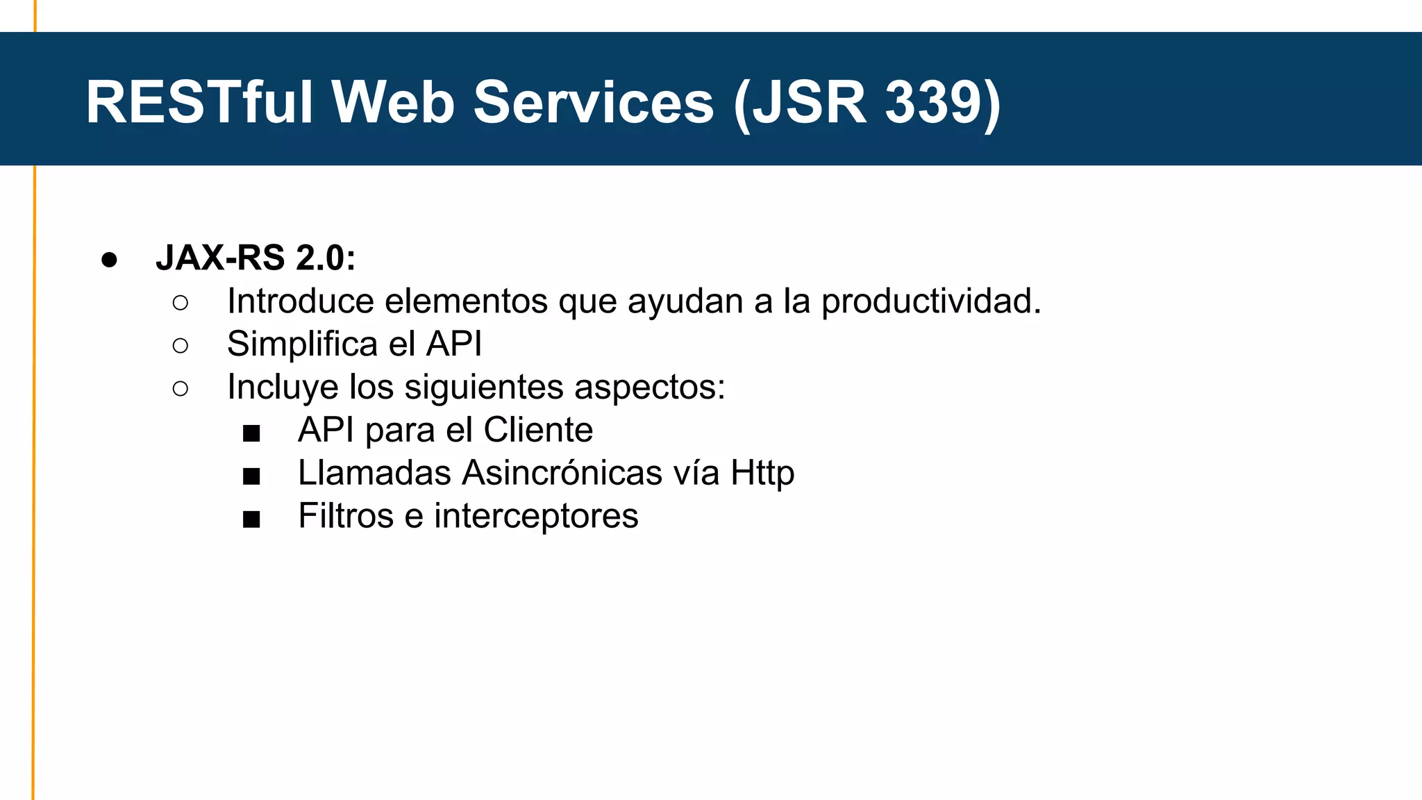 RESTful Web Services (JSR 339) 
● JAX-RS 2.0: 
○ Introduce elementos que ayudan a la productividad. 
○ Simplifica el API 
○ Incluye los siguientes aspectos: 
■ API para el Cliente 
■ Llamadas Asincrónicas vía Http 
■ Filtros e interceptores 
 