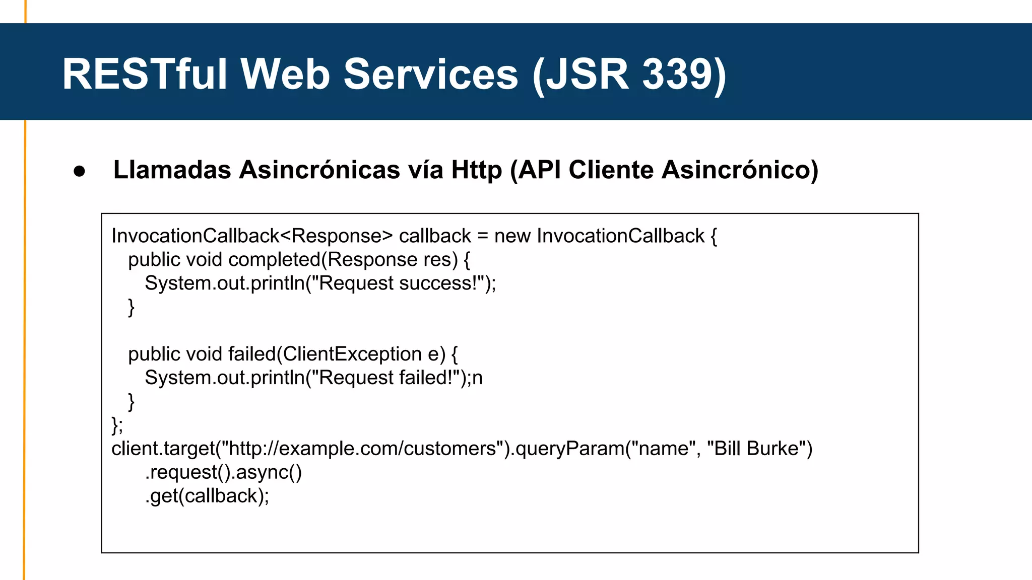 RESTful Web Services (JSR 339) 
● Llamadas Asincrónicas vía Http (API Cliente Asincrónico) 
InvocationCallback<Response> callback = new InvocationCallback { 
public void completed(Response res) { 
System.out.println("Request success!"); 
} 
public void failed(ClientException e) { 
System.out.println("Request failed!");n 
} 
}; 
client.target("http://example.com/customers").queryParam("name", "Bill Burke") 
.request().async() 
.get(callback); 
 
