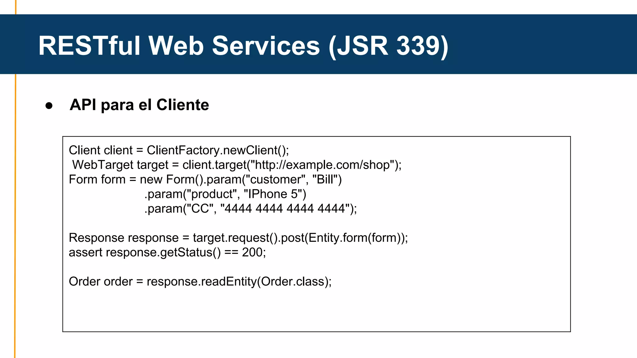 RESTful Web Services (JSR 339) 
● API para el Cliente 
Client client = ClientFactory.newClient(); 
WebTarget target = client.target("http://example.com/shop"); 
Form form = new Form().param("customer", "Bill") 
.param("product", "IPhone 5") 
.param("CC", "4444 4444 4444 4444"); 
Response response = target.request().post(Entity.form(form)); 
assert response.getStatus() == 200; 
Order order = response.readEntity(Order.class); 
 