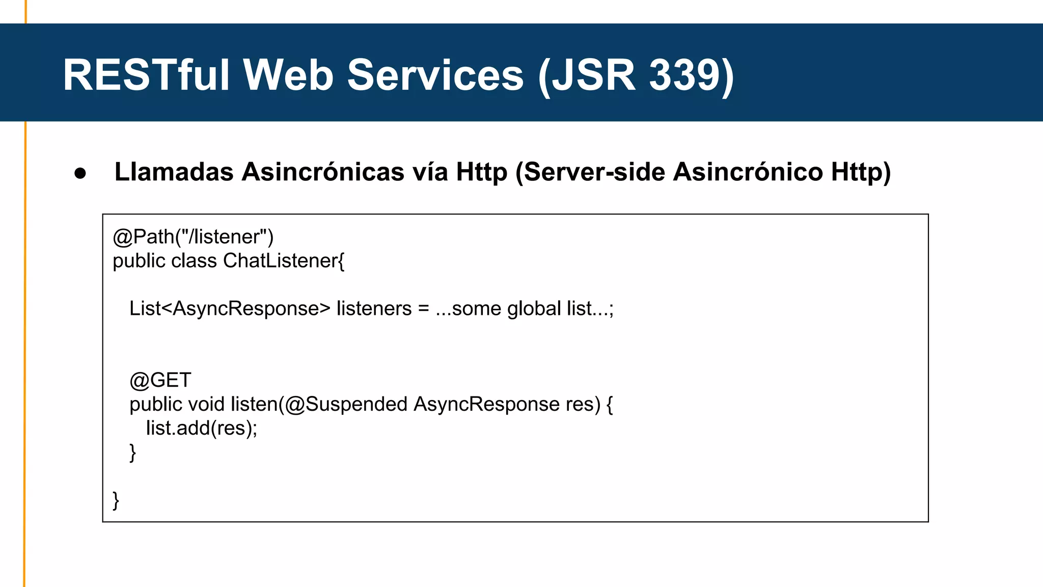 RESTful Web Services (JSR 339) 
● Llamadas Asincrónicas vía Http (Server-side Asincrónico Http) 
@Path("/listener") 
public class ChatListener{ 
List<AsyncResponse> listeners = ...some global list...; 
@GET 
public void listen(@Suspended AsyncResponse res) { 
list.add(res); 
} 
} 
 