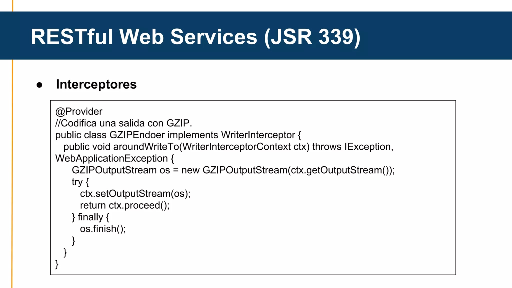 RESTful Web Services (JSR 339) 
● Interceptores 
@Provider 
//Codifica una salida con GZIP. 
public class GZIPEndoer implements WriterInterceptor { 
public void aroundWriteTo(WriterInterceptorContext ctx) throws IException, 
WebApplicationException { 
GZIPOutputStream os = new GZIPOutputStream(ctx.getOutputStream()); 
try { 
ctx.setOutputStream(os); 
return ctx.proceed(); 
} finally { 
os.finish(); 
} 
} 
} 
 