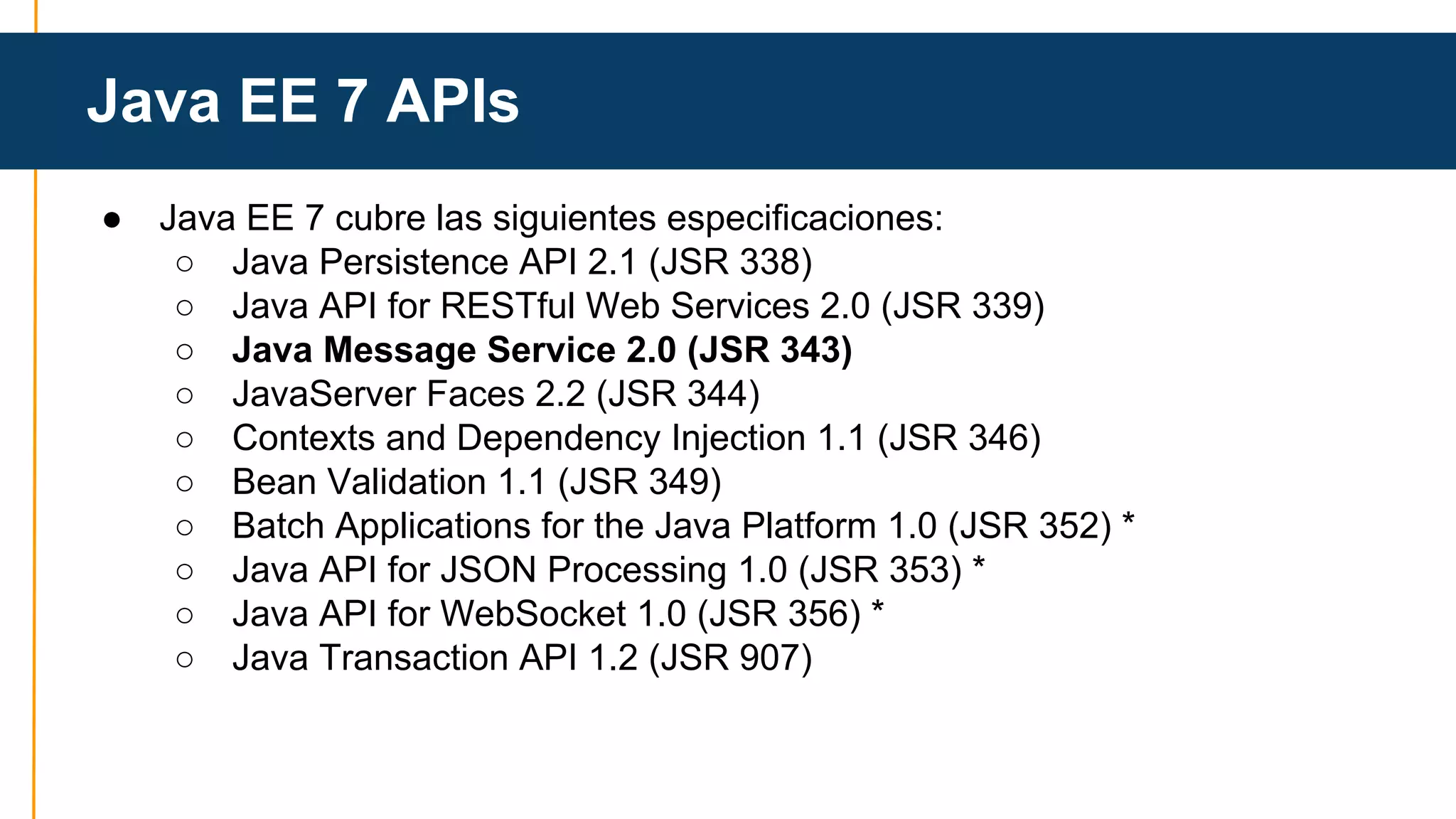 Java EE 7 APIs 
● Java EE 7 cubre las siguientes especificaciones: 
○ Java Persistence API 2.1 (JSR 338) 
○ Java API for RESTful Web Services 2.0 (JSR 339) 
○ Java Message Service 2.0 (JSR 343) 
○ JavaServer Faces 2.2 (JSR 344) 
○ Contexts and Dependency Injection 1.1 (JSR 346) 
○ Bean Validation 1.1 (JSR 349) 
○ Batch Applications for the Java Platform 1.0 (JSR 352) * 
○ Java API for JSON Processing 1.0 (JSR 353) * 
○ Java API for WebSocket 1.0 (JSR 356) * 
○ Java Transaction API 1.2 (JSR 907) 
 