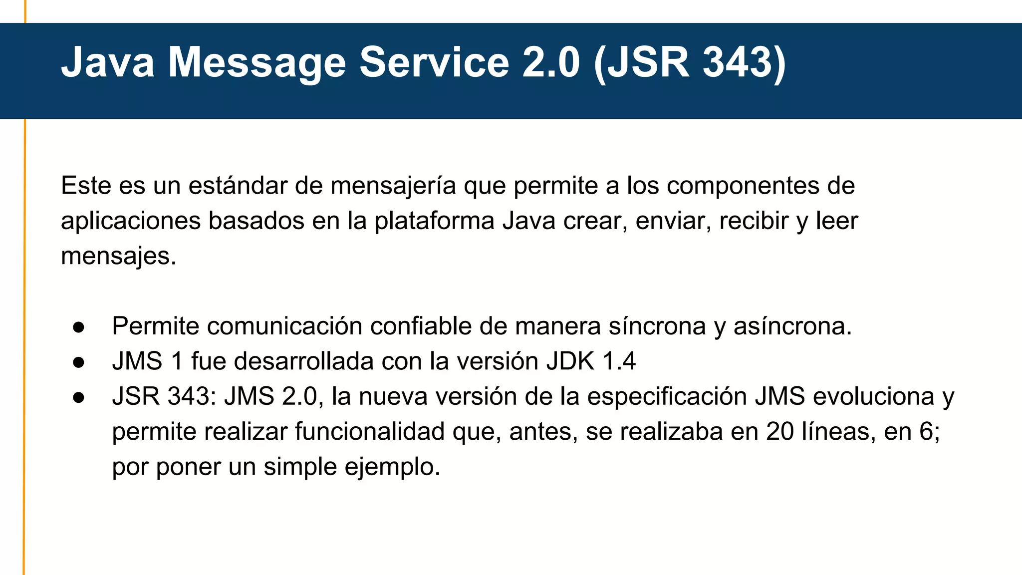 Java Message Service 2.0 (JSR 343) 
Este es un estándar de mensajería que permite a los componentes de 
aplicaciones basados en la plataforma Java crear, enviar, recibir y leer 
mensajes. 
● Permite comunicación confiable de manera síncrona y asíncrona. 
● JMS 1 fue desarrollada con la versión JDK 1.4 
● JSR 343: JMS 2.0, la nueva versión de la especificación JMS evoluciona y 
permite realizar funcionalidad que, antes, se realizaba en 20 líneas, en 6; 
por poner un simple ejemplo. 
 