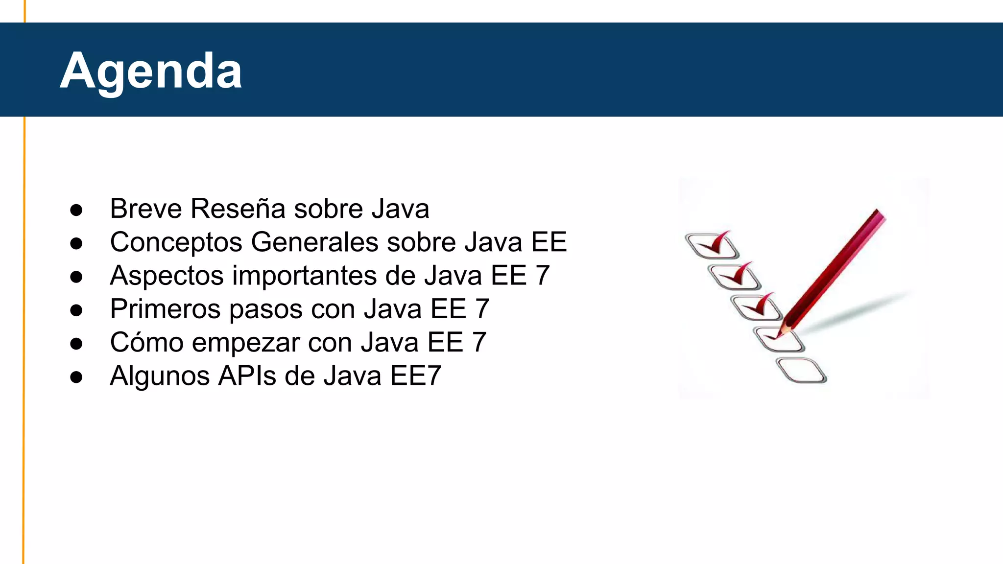 Agenda 
● Breve Reseña sobre Java 
● Conceptos Generales sobre Java EE 
● Aspectos importantes de Java EE 7 
● Primeros pasos con Java EE 7 
● Cómo empezar con Java EE 7 
● Algunos APIs de Java EE7 
 