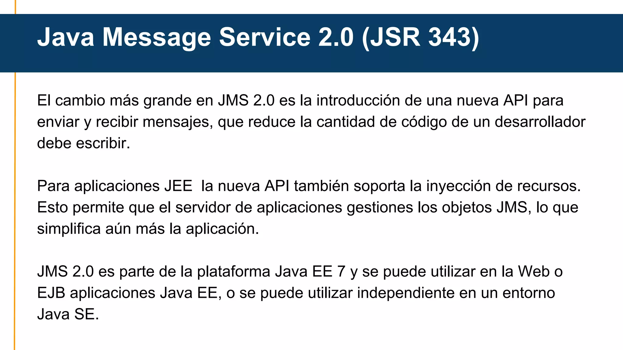 Java Message Service 2.0 (JSR 343) 
El cambio más grande en JMS 2.0 es la introducción de una nueva API para 
enviar y recibir mensajes, que reduce la cantidad de código de un desarrollador 
debe escribir. 
Para aplicaciones JEE la nueva API también soporta la inyección de recursos. 
Esto permite que el servidor de aplicaciones gestiones los objetos JMS, lo que 
simplifica aún más la aplicación. 
JMS 2.0 es parte de la plataforma Java EE 7 y se puede utilizar en la Web o 
EJB aplicaciones Java EE, o se puede utilizar independiente en un entorno 
Java SE. 
 