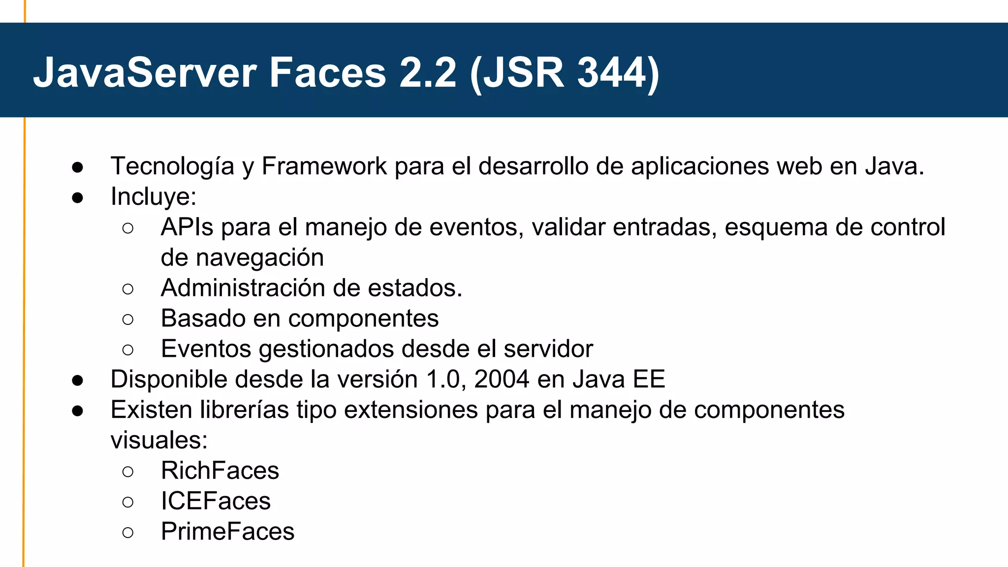 JavaServer Faces 2.2 (JSR 344) 
● Tecnología y Framework para el desarrollo de aplicaciones web en Java. 
● Incluye: 
○ APIs para el manejo de eventos, validar entradas, esquema de control 
de navegación 
○ Administración de estados. 
○ Basado en componentes 
○ Eventos gestionados desde el servidor 
● Disponible desde la versión 1.0, 2004 en Java EE 
● Existen librerías tipo extensiones para el manejo de componentes 
visuales: 
○ RichFaces 
○ ICEFaces 
○ PrimeFaces 
 
