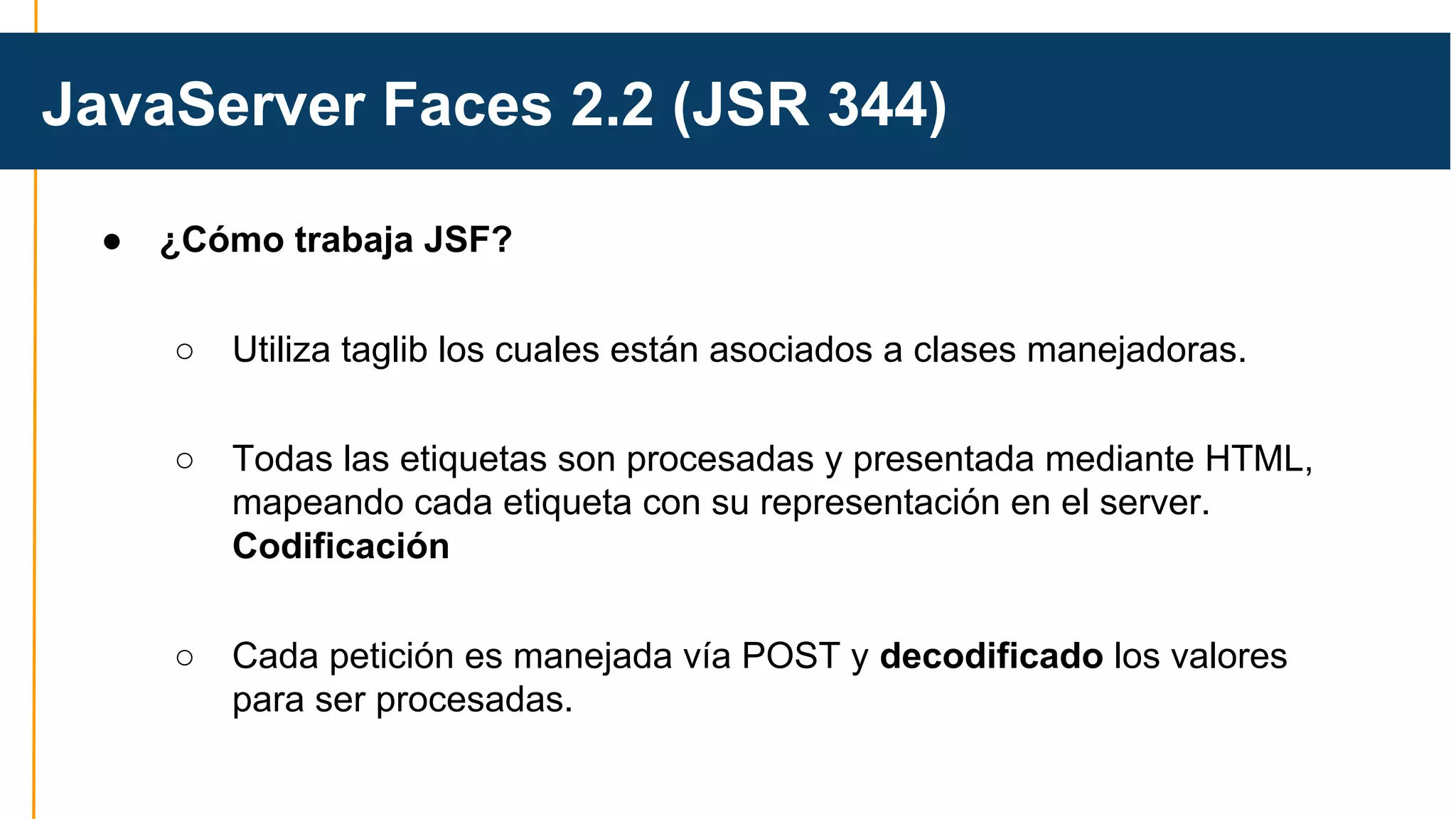 JavaServer Faces 2.2 (JSR 344) 
● ¿Cómo trabaja JSF? 
○ Utiliza taglib los cuales están asociados a clases manejadoras. 
○ Todas las etiquetas son procesadas y presentada mediante HTML, 
mapeando cada etiqueta con su representación en el server. 
Codificación 
○ Cada petición es manejada vía POST y decodificado los valores 
para ser procesadas. 
 