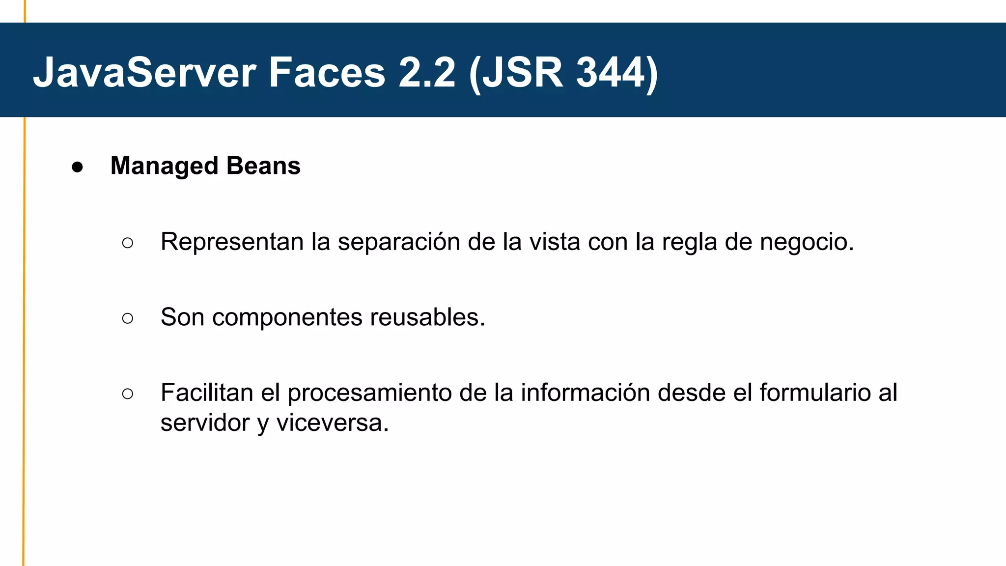 JavaServer Faces 2.2 (JSR 344) 
● Managed Beans 
○ Representan la separación de la vista con la regla de negocio. 
○ Son componentes reusables. 
○ Facilitan el procesamiento de la información desde el formulario al 
servidor y viceversa. 
 