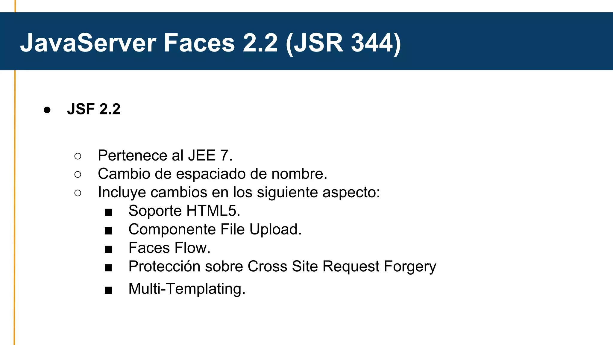 JavaServer Faces 2.2 (JSR 344) 
● JSF 2.2 
○ Pertenece al JEE 7. 
○ Cambio de espaciado de nombre. 
○ Incluye cambios en los siguiente aspecto: 
■ Soporte HTML5. 
■ Componente File Upload. 
■ Faces Flow. 
■ Protección sobre Cross Site Request Forgery 
■ Multi-Templating. 
 