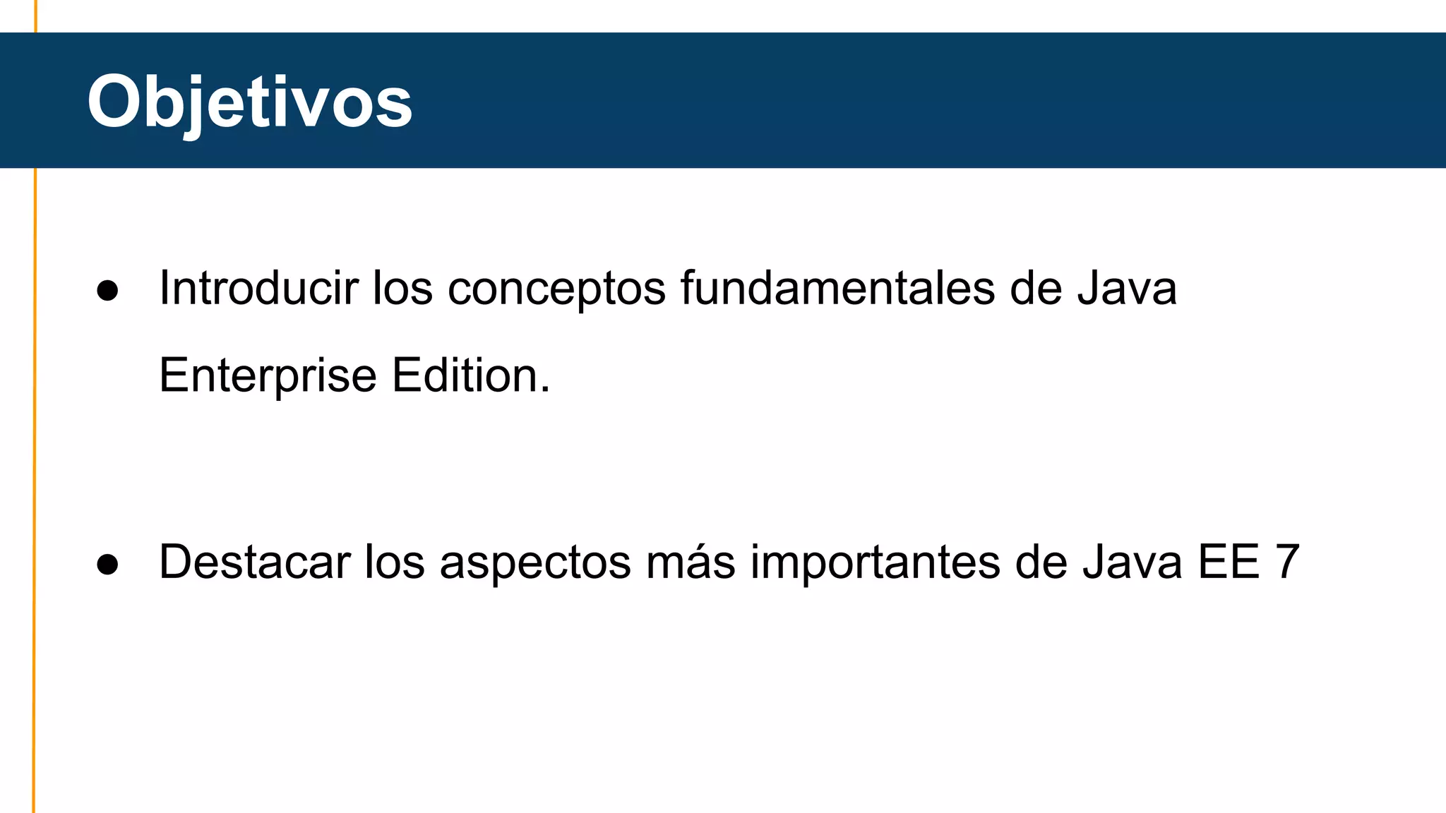 Objetivos 
● Introducir los conceptos fundamentales de Java 
Enterprise Edition. 
● Destacar los aspectos más importantes de Java EE 7 
 