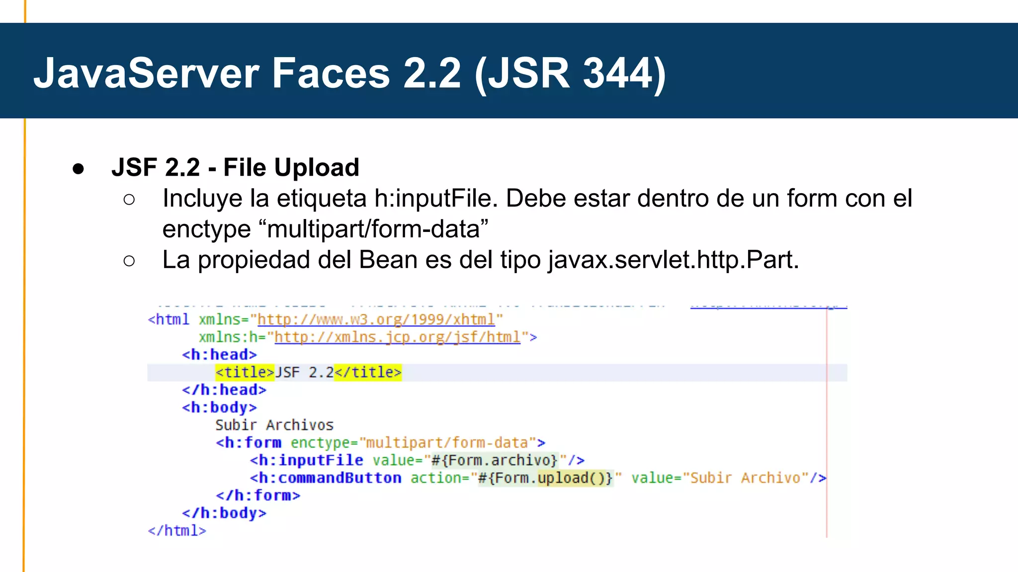 JavaServer Faces 2.2 (JSR 344) 
● JSF 2.2 - File Upload 
○ Incluye la etiqueta h:inputFile. Debe estar dentro de un form con el 
enctype “multipart/form-data” 
○ La propiedad del Bean es del tipo javax.servlet.http.Part. 
 
