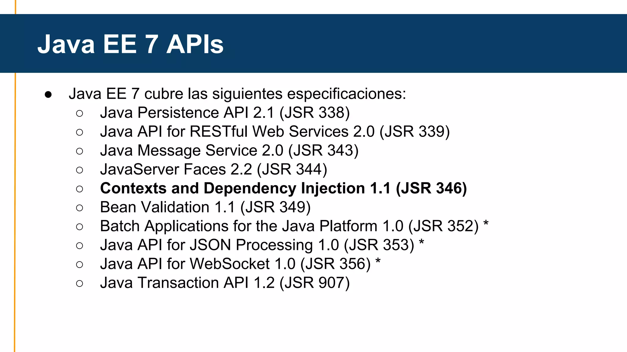 Java EE 7 APIs 
● Java EE 7 cubre las siguientes especificaciones: 
○ Java Persistence API 2.1 (JSR 338) 
○ Java API for RESTful Web Services 2.0 (JSR 339) 
○ Java Message Service 2.0 (JSR 343) 
○ JavaServer Faces 2.2 (JSR 344) 
○ Contexts and Dependency Injection 1.1 (JSR 346) 
○ Bean Validation 1.1 (JSR 349) 
○ Batch Applications for the Java Platform 1.0 (JSR 352) * 
○ Java API for JSON Processing 1.0 (JSR 353) * 
○ Java API for WebSocket 1.0 (JSR 356) * 
○ Java Transaction API 1.2 (JSR 907) 
 