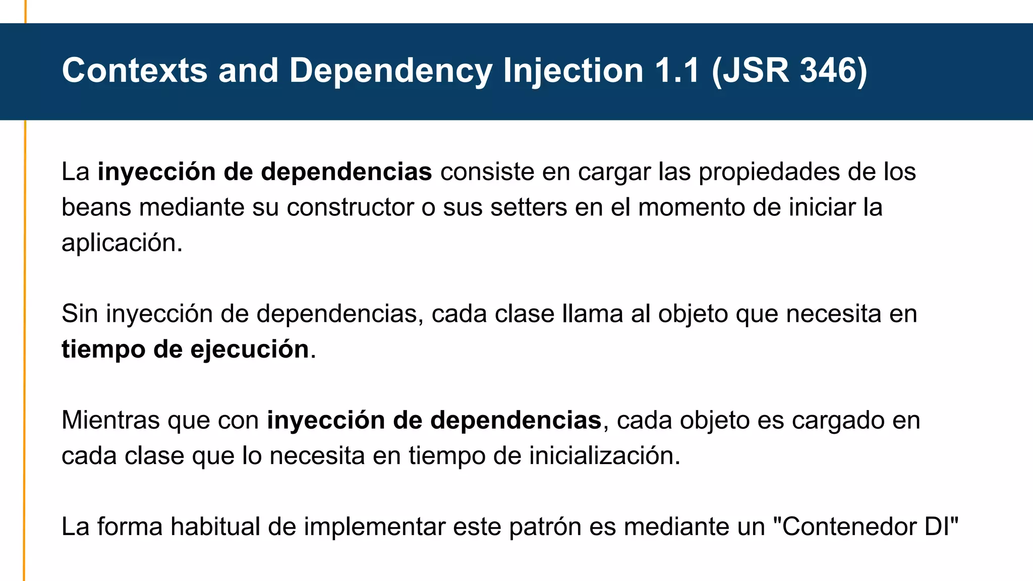 Contexts and Dependency Injection 1.1 (JSR 346) 
La inyección de dependencias consiste en cargar las propiedades de los 
beans mediante su constructor o sus setters en el momento de iniciar la 
aplicación. 
Sin inyección de dependencias, cada clase llama al objeto que necesita en 
tiempo de ejecución. 
Mientras que con inyección de dependencias, cada objeto es cargado en 
cada clase que lo necesita en tiempo de inicialización. 
La forma habitual de implementar este patrón es mediante un "Contenedor DI" 
 