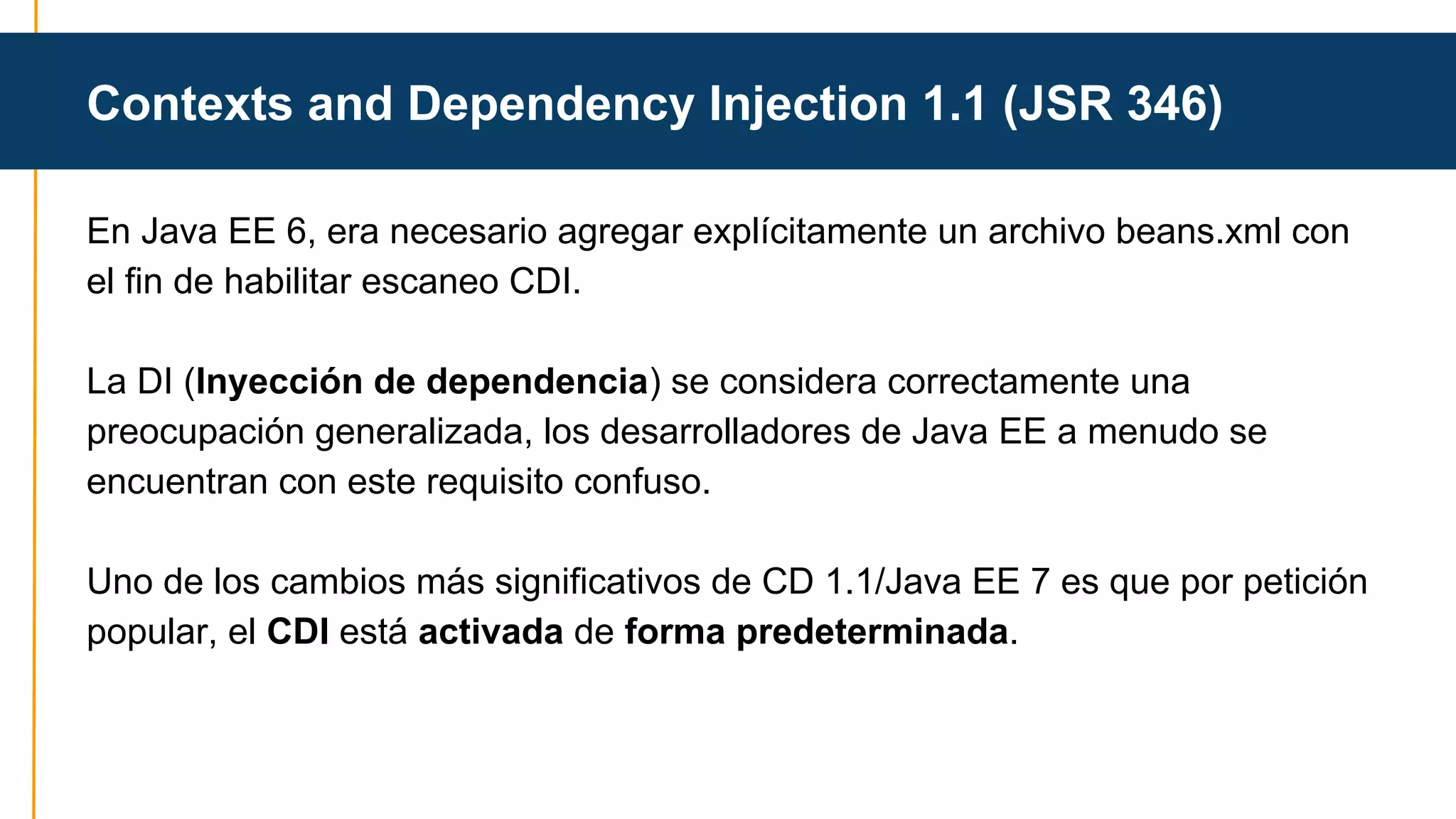 Contexts and Dependency Injection 1.1 (JSR 346) 
En Java EE 6, era necesario agregar explícitamente un archivo beans.xml con 
el fin de habilitar escaneo CDI. 
La DI (Inyección de dependencia) se considera correctamente una 
preocupación generalizada, los desarrolladores de Java EE a menudo se 
encuentran con este requisito confuso. 
Uno de los cambios más significativos de CD 1.1/Java EE 7 es que por petición 
popular, el CDI está activada de forma predeterminada. 
 