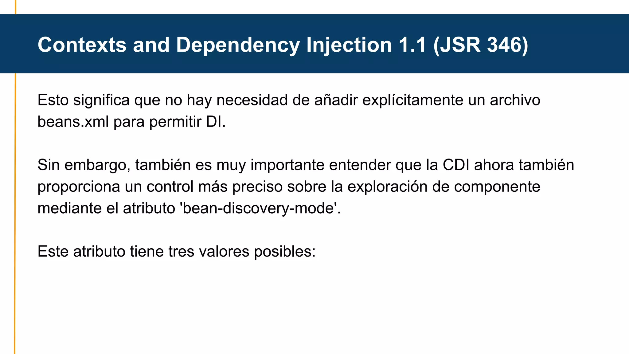 Contexts and Dependency Injection 1.1 (JSR 346) 
Esto significa que no hay necesidad de añadir explícitamente un archivo 
beans.xml para permitir DI. 
Sin embargo, también es muy importante entender que la CDI ahora también 
proporciona un control más preciso sobre la exploración de componente 
mediante el atributo 'bean-discovery-mode'. 
Este atributo tiene tres valores posibles: 
 