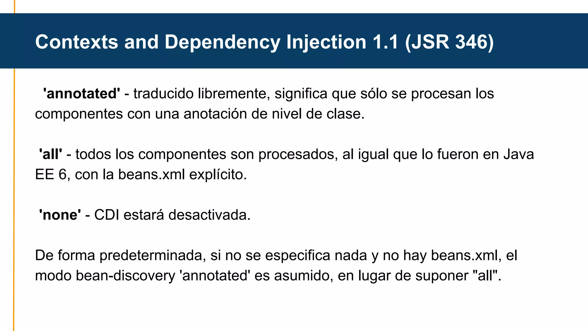 Contexts and Dependency Injection 1.1 (JSR 346) 
'annotated' - traducido libremente, significa que sólo se procesan los 
componentes con una anotación de nivel de clase. 
'all' - todos los componentes son procesados , al igual que lo fueron en Java 
EE 6, con la beans.xml explícito. 
'none' - CDI estará desactivada. 
De forma predeterminada, si no se especifica nada y no hay beans.xml, el 
modo bean-discovery 'annotated' es asumido, en lugar de suponer "all". 
 