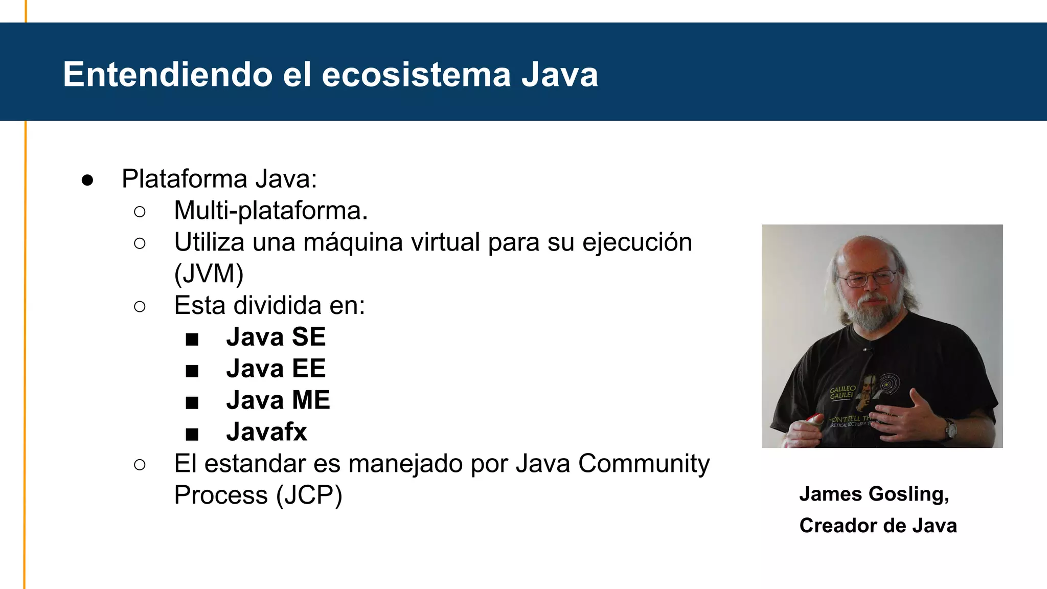 Entendiendo el ecosistema Java 
● Plataforma Java: 
○ Multi-plataforma. 
○ Utiliza una máquina virtual para su ejecución 
(JVM) 
○ Esta dividida en: 
■ Java SE 
■ Java EE 
■ Java ME 
■ Javafx 
○ El estandar es manejado por Java Community 
Process (JCP) James Gosling, 
Creador de Java 
 