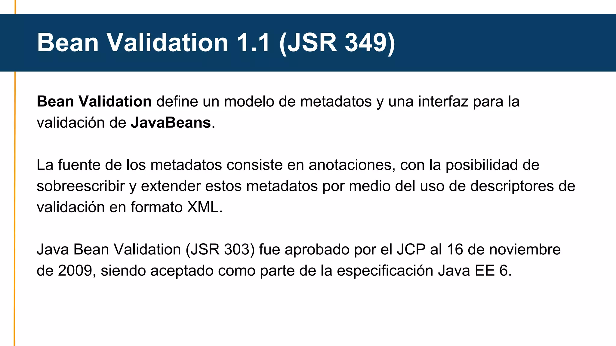 Bean Validation 1.1 (JSR 349) 
Bean Validation define un modelo de metadatos y una interfaz para la 
validación de JavaBeans. 
La fuente de los metadatos consiste en anotaciones, con la posibilidad de 
sobreescribir y extender estos metadatos por medio del uso de descriptores de 
validación en formato XML. 
Java Bean Validation (JSR 303) fue aprobado por el JCP al 16 de noviembre 
de 2009, siendo aceptado como parte de la especificación Java EE 6. 
 