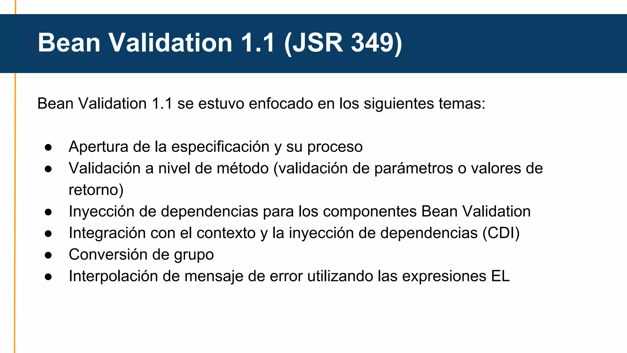 Bean Validation 1.1 (JSR 349) 
Bean Validation 1.1 se estuvo enfocado en los siguientes temas: 
● Apertura de la especificación y su proceso 
● Validación a nivel de método (validación de parámetros o valores de 
retorno) 
● Inyección de dependencias para los componentes Bean Validation 
● Integración con el contexto y la inyección de dependencias (CDI) 
● Conversión de grupo 
● Interpolación de mensaje de error utilizando las expresiones EL 
 