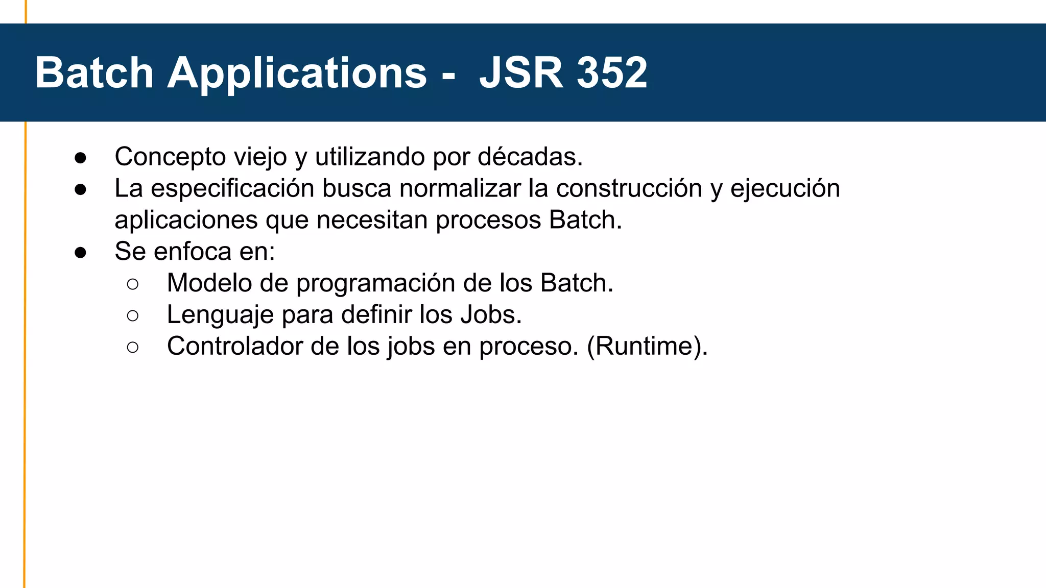 Batch Applications - JSR 352 
● Concepto viejo y utilizando por décadas. 
● La especificación busca normalizar la construcción y ejecución 
aplicaciones que necesitan procesos Batch. 
● Se enfoca en: 
○ Modelo de programación de los Batch. 
○ Lenguaje para definir los Jobs. 
○ Controlador de los jobs en proceso. (Runtime). 
 