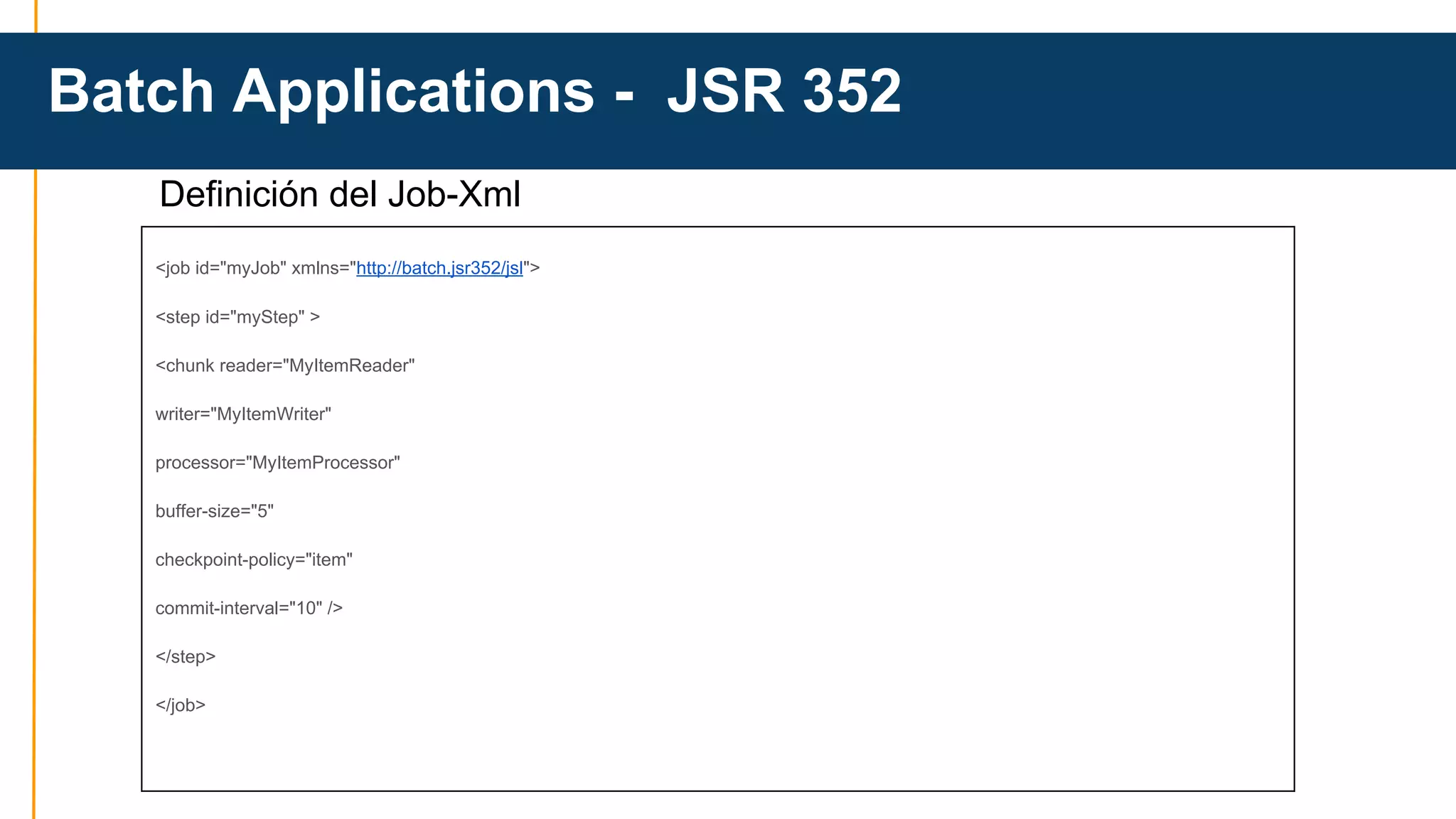 Batch Applications - JSR 352 
Definición del Job-Xml 
<job id="myJob" xmlns="http://batch.jsr352/jsl"> 
<step id="myStep" > 
<chunk reader="MyItemReader" 
writer="MyItemWriter" 
processor="MyItemProcessor" 
buffer-size="5" 
checkpoint-policy="item" 
commit-interval="10" /> 
</step> 
</job> 
 