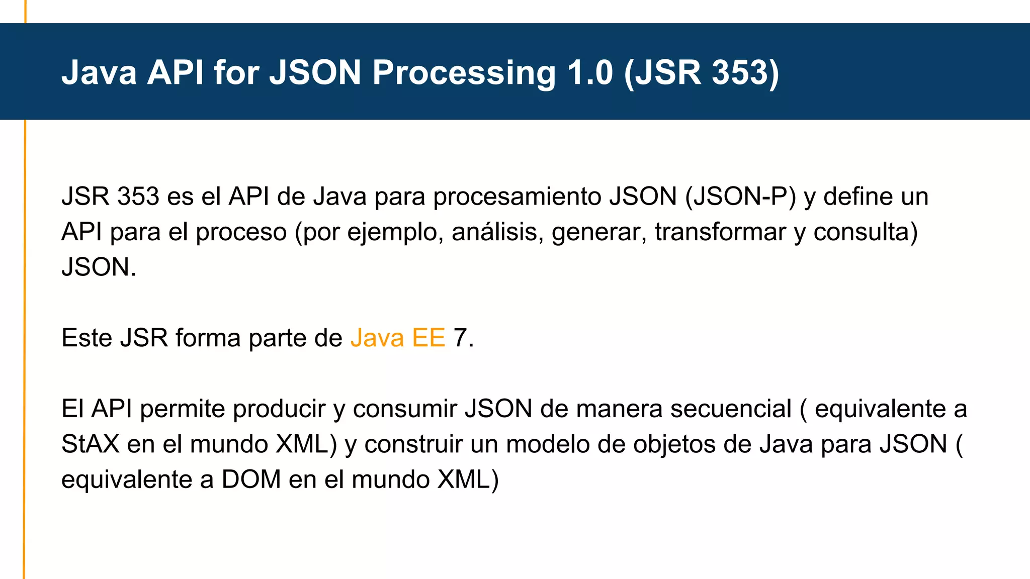 Java API for JSON Processing 1.0 (JSR 353) 
JSR 353 es el API de Java para procesamiento JSON (JSON-P) y define un 
API para el proceso (por ejemplo, análisis, generar, transformar y consulta) 
JSON. 
Este JSR forma parte de Java EE 7. 
El API permite producir y consumir JSON de manera secuencial ( equivalente a 
StAX en el mundo XML) y construir un modelo de objetos de Java para JSON ( 
equivalente a DOM en el mundo XML) 
 
