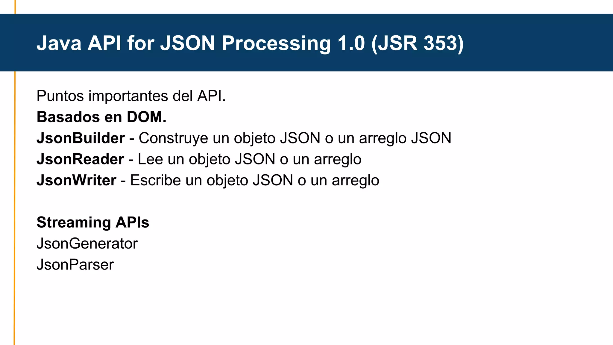 Java API for JSON Processing 1.0 (JSR 353) 
Puntos importantes del API. 
Basados en DOM. 
JsonBuilder - Construye un objeto JSON o un arreglo JSON 
JsonReader - Lee un objeto JSON o un arreglo 
JsonWriter - Escribe un objeto JSON o un arreglo 
Streaming APIs 
JsonGenerator 
JsonParser 
 
