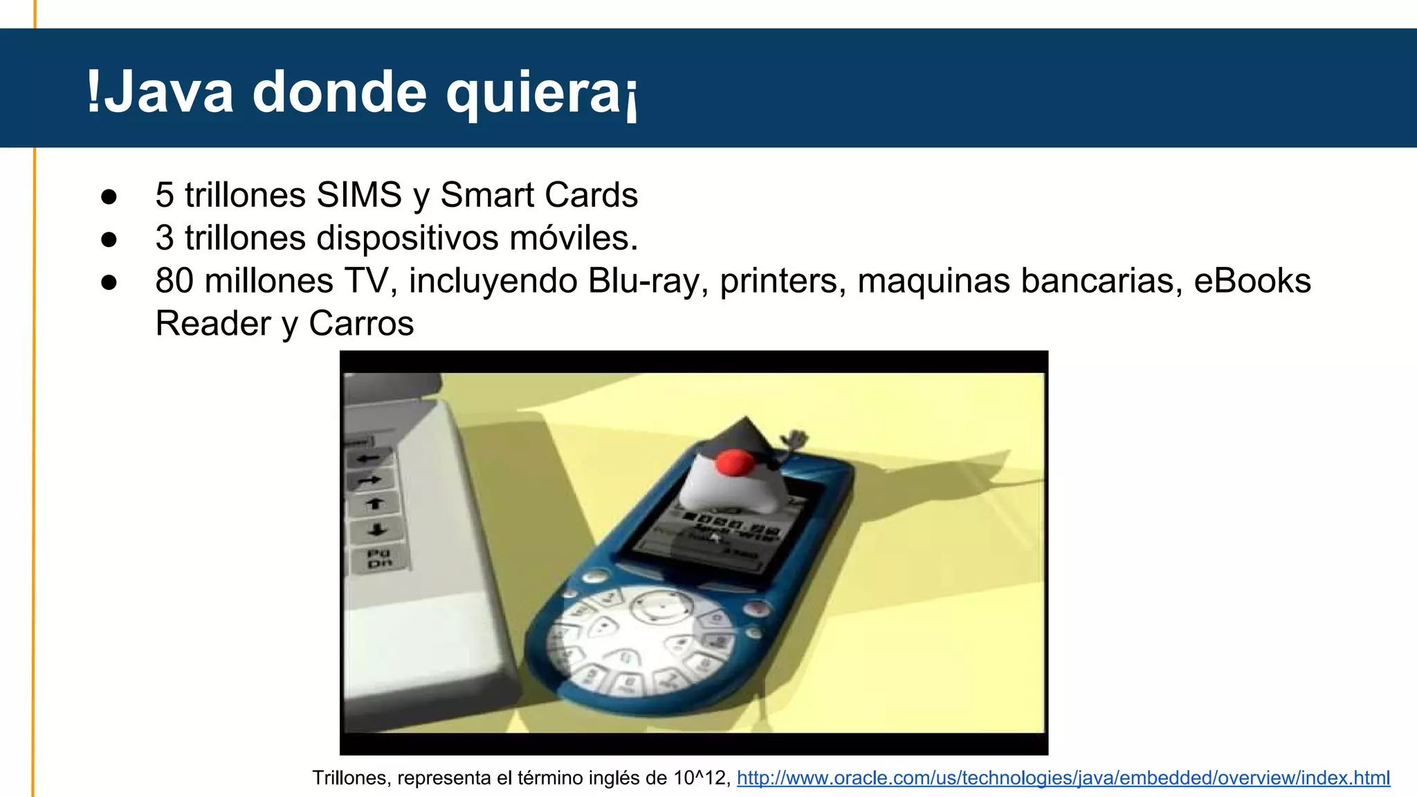 !Java donde quiera¡ 
● 5 trillones SIMS y Smart Cards 
● 3 trillones dispositivos móviles. 
● 80 millones TV, incluyendo Blu-ray, printers, maquinas bancarias, eBooks 
Reader y Carros 
Trillones, representa el término inglés de 10^12, http://www.oracle.com/us/technologies/java/embedded/overview/index.html 
 