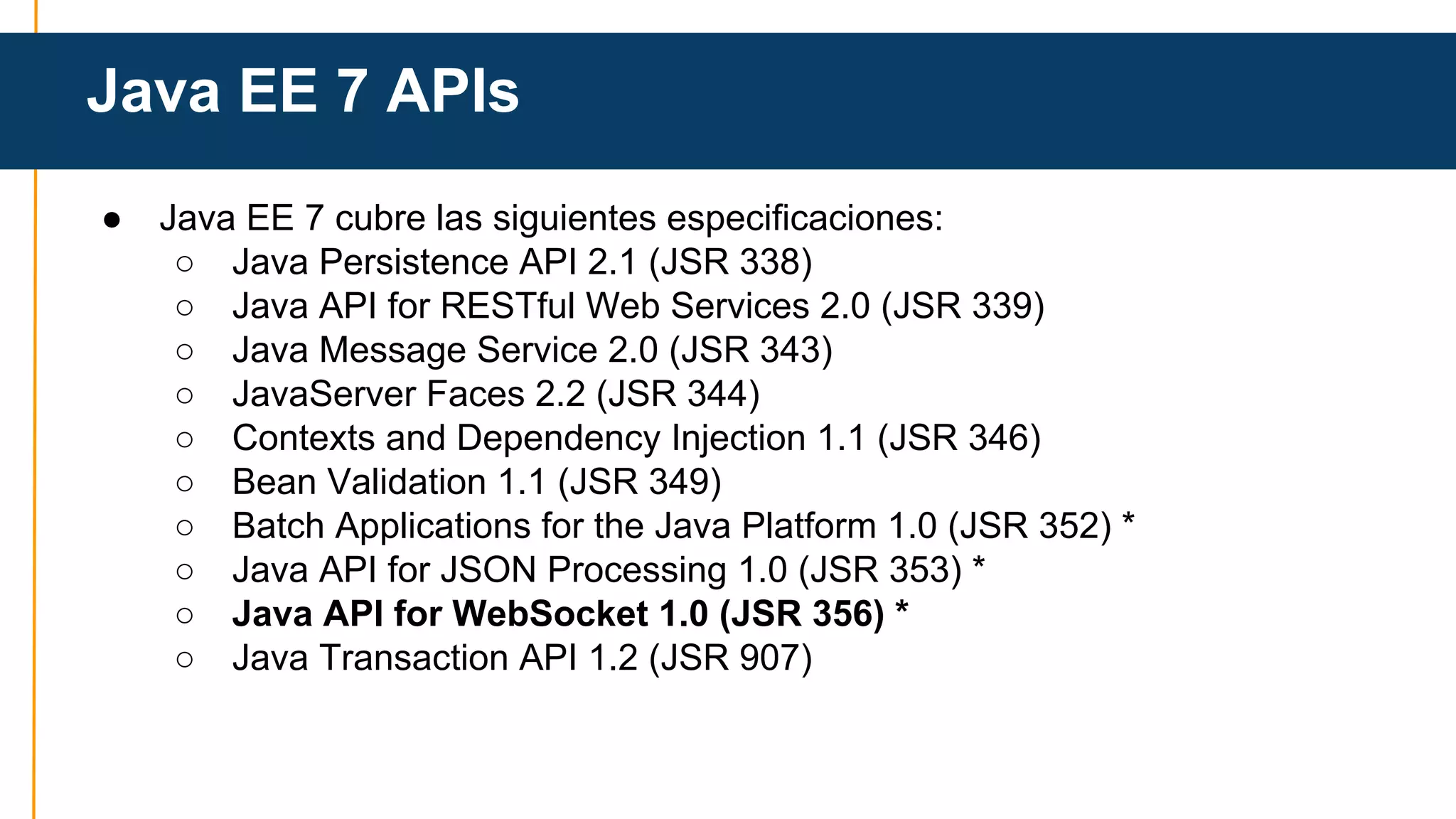 Java EE 7 APIs 
● Java EE 7 cubre las siguientes especificaciones: 
○ Java Persistence API 2.1 (JSR 338) 
○ Java API for RESTful Web Services 2.0 (JSR 339) 
○ Java Message Service 2.0 (JSR 343) 
○ JavaServer Faces 2.2 (JSR 344) 
○ Contexts and Dependency Injection 1.1 (JSR 346) 
○ Bean Validation 1.1 (JSR 349) 
○ Batch Applications for the Java Platform 1.0 (JSR 352) * 
○ Java API for JSON Processing 1.0 (JSR 353) * 
○ Java API for WebSocket 1.0 (JSR 356) * 
○ Java Transaction API 1.2 (JSR 907) 
 