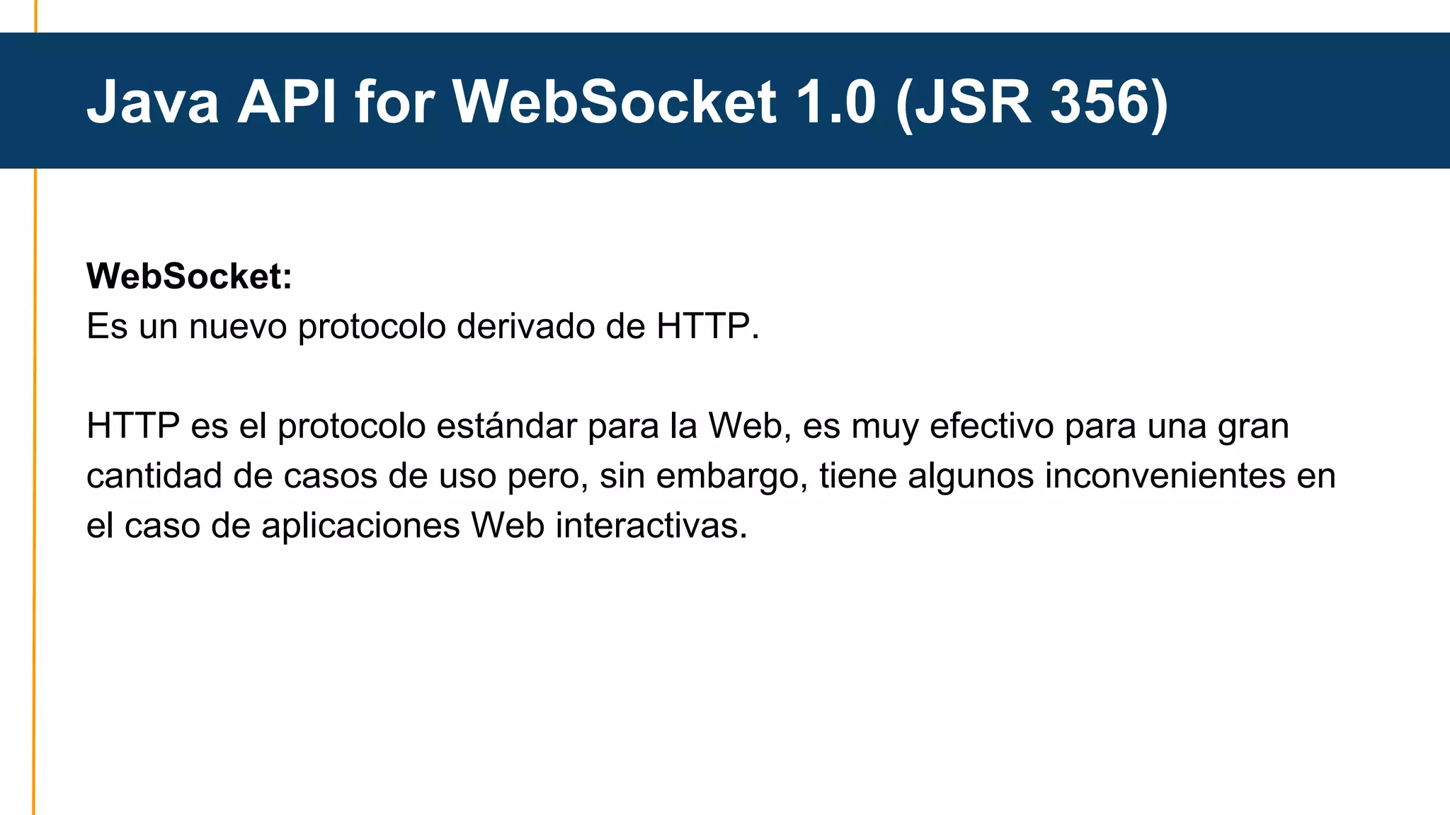 Java API for WebSocket 1.0 (JSR 356) 
WebSocket: 
Es un nuevo protocolo derivado de HTTP. 
HTTP es el protocolo estándar para la Web, es muy efectivo para una gran 
cantidad de casos de uso pero, sin embargo, tiene algunos inconvenientes en 
el caso de aplicaciones Web interactivas. 
 