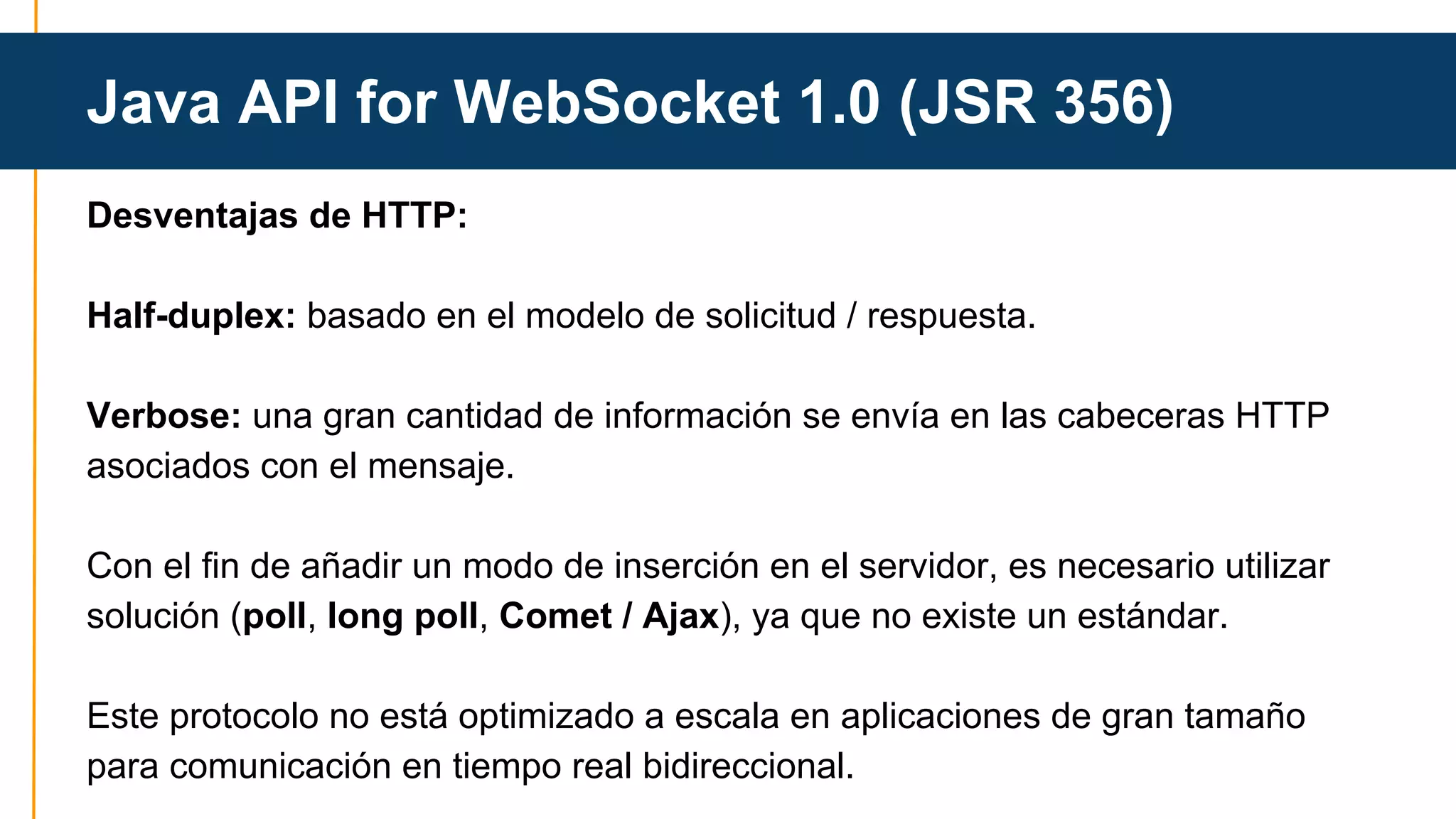 Java API for WebSocket 1.0 (JSR 356) 
Desventajas de HTTP: 
Half-duplex: basado en el modelo de solicitud / respuesta. 
Verbose: una gran cantidad de información se envía en las cabeceras HTTP 
asociados con el mensaje. 
Con el fin de añadir un modo de inserción en el servidor, es necesario utilizar 
solución (poll, long poll, Comet / Ajax), ya que no existe un estándar. 
Este protocolo no está optimizado a escala en aplicaciones de gran tamaño 
para comunicación en tiempo real bidireccional. 
 
