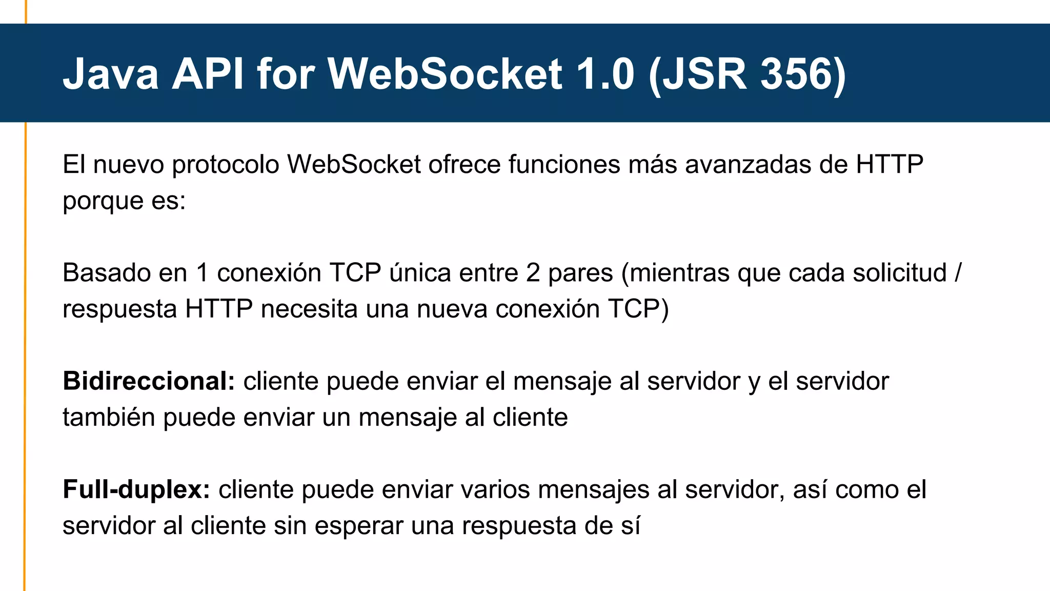 Java API for WebSocket 1.0 (JSR 356) 
El nuevo protocolo WebSocket ofrece funciones más avanzadas de HTTP 
porque es: 
Basado en 1 conexión TCP única entre 2 pares (mientras que cada solicitud / 
respuesta HTTP necesita una nueva conexión TCP) 
Bidireccional: cliente puede enviar el mensaje al servidor y el servidor 
también puede enviar un mensaje al cliente 
Full-duplex: cliente puede enviar varios mensajes al servidor, así como el 
servidor al cliente sin esperar una respuesta de sí 
 