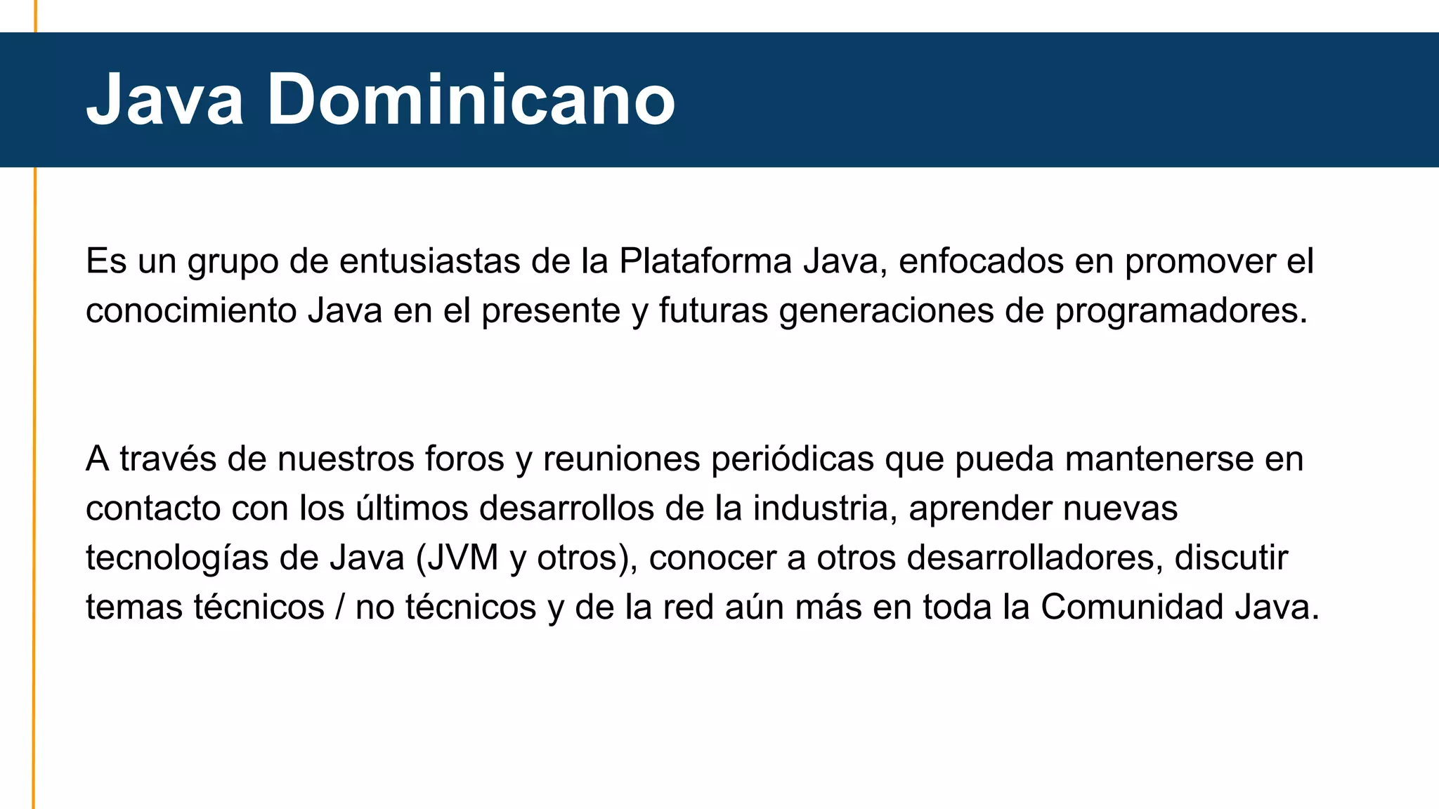 Java Dominicano 
Es un grupo de entusiastas de la Plataforma Java, enfocados en promover el 
conocimiento Java en el presente y futuras generaciones de programadores. 
A través de nuestros foros y reuniones periódicas que pueda mantenerse en 
contacto con los últimos desarrollos de la industria, aprender nuevas 
tecnologías de Java (JVM y otros), conocer a otros desarrolladores, discutir 
temas técnicos / no técnicos y de la red aún más en toda la Comunidad Java. 
 