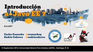 Introducción 
a Java EE 7 
#JavaEE7 
Carlos Camacho @ccamachog 
Eudris Cabrera @eudriscabrera 
14 Septiembre 2014, Universidad Abierta Para Adultos (UAPA) , Santiago, R. D. 
 