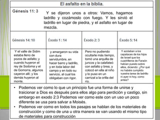 Y se dijeron unos a otros: Vamos, hagamos
                       ladrillo y cozámoslo con fuego. Y les sirvió el
                       ladrillo en lugar de piedra, y el asfalto en lugar de
                       mezcla.




 Y el valle de Sidim       y amargaron su vida      Pero no pudiendo            Y azotaban a los
estaba lleno de                                     ocultarle más tiempo,      capataces de los hijos
                          con dura
                                                                               de Israel que los
pozos de asfalto; y       servidumbre, en           tomó una arquilla de
                                                                               cuadrilleros de Faraón
cuando huyeron el         hacer barro y ladrillo,   juncos y la calafateó      habían puesto sobre
rey de Sodoma y el        y en toda labor del       con asfalto y brea, y      ellos, diciendo: ¿Por qué
de Gomorra, algunos       campo y en todo su        colocó en ella al niño     no habéis cumplido
cayeron allí; y los       servicio, al cual los     y lo puso en un            vuestra tarea de ladrillo
demás huyeron al                                    carrizal a la orilla del   ni ayer ni hoy, como
                          obligaban con rigor.
                                                                               antes?
monte.                                              río.

• Podemos ver como lo que un principio fue una forma de unirse y
  traicionar a Dios es después para ellos algo para perdición y castigo, sin
  embargo en exodo 2:3 Podemos ver como este con un uso un poco
  diferente se usa para salvar a Moisés.
• Podemos ver como en todos los pasajes se hablan de los materiales de
  construcción y como de una u otra manera se van usando el mismo tipo
  de materiales para construcción
 