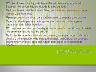 30 Y  dijo Moisés a los hijos de Israel: Mirad, Jehová ha nombrado a
Bezaleel hijo de Uri, hijo de Hur, de la tribu de Judá;
31 y lo ha llenado del Espíritu de Dios, en sabiduría, en inteligencia, en

ciencia y en todo arte,
32 para proyectar diseños, para trabajar en oro, en plata y en bronce,

33 y en la talla de piedras de engaste, y en obra de madera, para

trabajar en toda labor ingeniosa.
34 Y ha puesto en su corazón el que pueda enseñar, así él como Aholiab

hijo de Ahisamac, de la tribu de Dan;
35 y los ha llenado de sabiduría de corazón, para que hagan toda obra

de arte y de invención, y de bordado en azul, en púrpura, en carmesí,
en lino fino y en telar, para que hagan toda labor, e inventen todo
diseño.
 