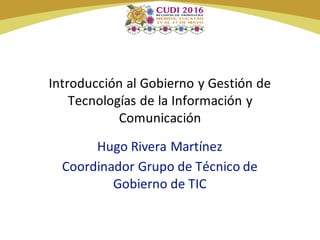 Introducción al Gobierno y Gestión de
Tecnologías de la Información y
Comunicación
Hugo Rivera Martínez
Coordinador Grupo de Técnico de
Gobierno de TIC
 